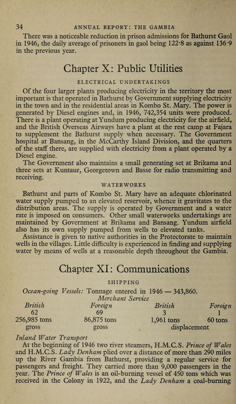 There was a noticeable reduction in prison admissions for Bathurst Gaol in 1946, the daily average of prisoners in gaol being 122*8 as against 136*9 in the previous year. Chapter X: Public Utilities ELECTRICAL UNDERTAKINGS Of the four larger plants producing electricity in the territory the most important is that operated in Bathurst by Government supplying electricity in the town and in the residential areas in Kombo St. Mary. The power is generated by Diesel engines and, in 1946, 742,354 units were produced. There is a plant operating at Yundum producing electricity for the airfield,, and the British Overseas Airways have a plant at the rest camp at Fajara to supplement the Bathurst supply when necessary. The Government hospital at Bansang, in the McCarthy Island Division, and the quarters of the staff there, are supplied with electricity from a plant operated by a Diesel engine. The Government also maintains a small generating set at Brikama and three sets at Kuntaur, Georgetown and Basse for radio transmitting and receiving. WATERWORKS Bathurst and parts of Kombo St. Mary have an adequate chlorinated water supply pumped to an elevated reservoir, whence it gravitates to the distribution areas. The supply is operated by Government and a water rate is imposed on consumers. Other small waterworks undertakings are maintained by Government at Brikama and Bansang. Yundum airfield also has its own supply pumped from wells to elevated tanks. Assistance is given to native authorities in the Protectorate to maintain wells in the villages. Little difficulty is experienced in finding and supplying water by means of wells at a reasonable depth throughout the Gambia. Chapter XI: Communications SHIPPING Ocean-going Vessels: Tonnage entered in 1946 — 343,860. Merchant Service British Foreign British Foreign 62 69 3 1 256,985 tons 86,875 tons 1,961 tons 60 tons gross gross displacement Inland Water Transport At the beginning of 1946 two river steamers, H.M.C.S. Prince of Wales and H.M.C.S. Lady Denham plied over a distance of more than 290 miles up the River Gambia from Bathurst, providing a regular service for passengers and freight. They carried more than 9,000 passengers in the year. The Prince of Wales is an oil-burning vessel of 450 tons which was received in the Colony in 1922, and the Lady Denham a coal-burning