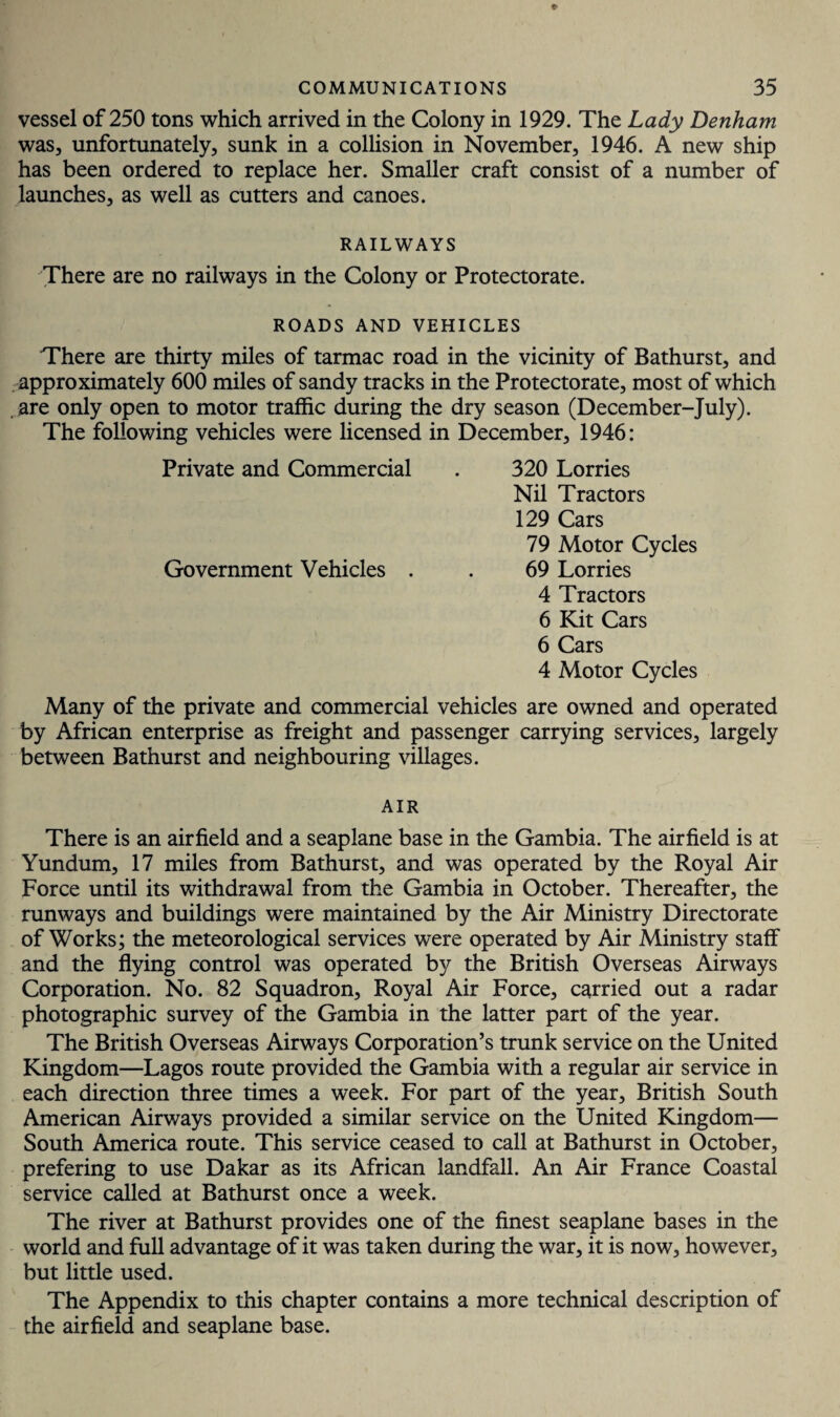 vessel of 250 tons which arrived in the Colony in 1929. The Lady Denham was, unfortunately, sunk in a collision in November, 1946. A new ship has been ordered to replace her. Smaller craft consist of a number of launches, as well as cutters and canoes. RAILWAYS There are no railways in the Colony or Protectorate. ROADS AND VEHICLES There are thirty miles of tarmac road in the vicinity of Bathurst, and approximately 600 miles of sandy tracks in the Protectorate, most of which . are only open to motor traffic during the dry season (December-July). The following vehicles were licensed in December, 1946: Private and Commercial . 320 Lorries Nil Tractors 129 Cars 79 Motor Cycles Government Vehicles . . 69 Lorries 4 Tractors 6 Kit Cars 6 Cars 4 Motor Cycles Many of the private and commercial vehicles are owned and operated by African enterprise as freight and passenger carrying services, largely between Bathurst and neighbouring villages. AIR There is an airfield and a seaplane base in the Gambia. The airfield is at Yundum, 17 miles from Bathurst, and was operated by the Royal Air Force until its withdrawal from the Gambia in October. Thereafter, the runways and buildings were maintained by the Air Ministry Directorate of Works; the meteorological services were operated by Air Ministry staff and the flying control was operated by the British Overseas Airways Corporation. No. 82 Squadron, Royal Air Force, carried out a radar photographic survey of the Gambia in the latter part of the year. The British Overseas Airways Corporation’s trunk service on the United Kingdom—Lagos route provided the Gambia with a regular air service in each direction three times a week. For part of the year, British South American Airways provided a similar service on the United Kingdom— South America route. This service ceased to call at Bathurst in October, prefering to use Dakar as its African landfall. An Air France Coastal service called at Bathurst once a week. The river at Bathurst provides one of the finest seaplane bases in the world and full advantage of it was taken during the war, it is now, however, but little used. The Appendix to this chapter contains a more technical description of the airfield and seaplane base.