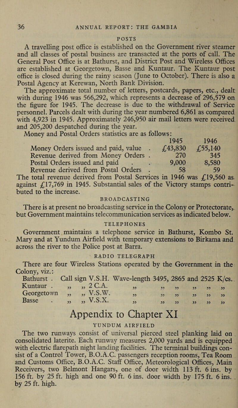 POSTS A travelling post office is established on the Government river steamer and all classes of postal business are transacted at the ports of call. The General Post Office is at Bathurst, and District Post and Wireless Offices are established at Georgetown, Basse and Kuntaur. The Kuntaur post office is closed during the rainy season (June to October). There is also a Postal Agency at Kerewan, North Bank Division. The approximate total number of letters, postcards, papers, etc., dealt with during 1946 was 566,292, which represents a decrease of 296,579 on the figure for 1945. The decrease is due to the withdrawal of Service personnel. Parcels dealt with during the year numbered 6,861 as compared with 4,923 in 1945. Approximately 246,950 air mail letters were received and 205,200 despatched during the year. Money and Postal Orders statistics are as follows: 1945 1946 Money Orders issued and paid, value . £43,830 £55,140 Revenue derived from Money Orders . 270 345 Postal Orders issued and paid . . 9,000 8,580 Revenue derived from Postal Orders . 58 59 The total revenue derived from Postal Services in 1946 was £19,560 as against £17,769 in 1945. Substantial sales of the Victory stamps contri¬ buted to the increase. BROADCASTING There is at present no broadcasting service in the Colony or Protectorate, but Government maintains telecommunication services as indicated below. TELEPHONES Government maintains a telephone service in Bathurst, Kombo St. Mary and at Yundum Airfield with temporary extensions to Birkama and across the river to the Police post at Barra. RADIO TELEGRAPH There are four Wireless Stations operated by the Government in the Colony, viz.: Bathurst . Call sign V.S.H. Wave-length 3495, 2865 and 2525 K/cs. Kuntaur . ,, 55 2 C.A. 55 55 55 55 55 55 Georgetown ,, 55 V.S.W. 55 55 55 55 55 55 Basse . „ 55 v.s.x. 55 55 55 55 55 55 Appendix to Chapter XI YUNDUM AIRFIELD The two runways consist of universal pierced steel planking laid on consolidated laterite. Each runway measures 2,000 yards and is equipped with electric flarepath night landing facilities. The terminal buildings con¬ sist of a Control Tower, B.O.A.C. passengers reception rooms. Tea Room and Customs Office, B.O.A.C. Staff Office, Meteorological Offices, Main Receivers, two Belmont Hangars, one of door width 113 ft. 6 ins. by 156 ft. by 25 ft. high and one 90 ft. 6 ins. door width by 175 ft. 6 ins. . by 25 ft. high.