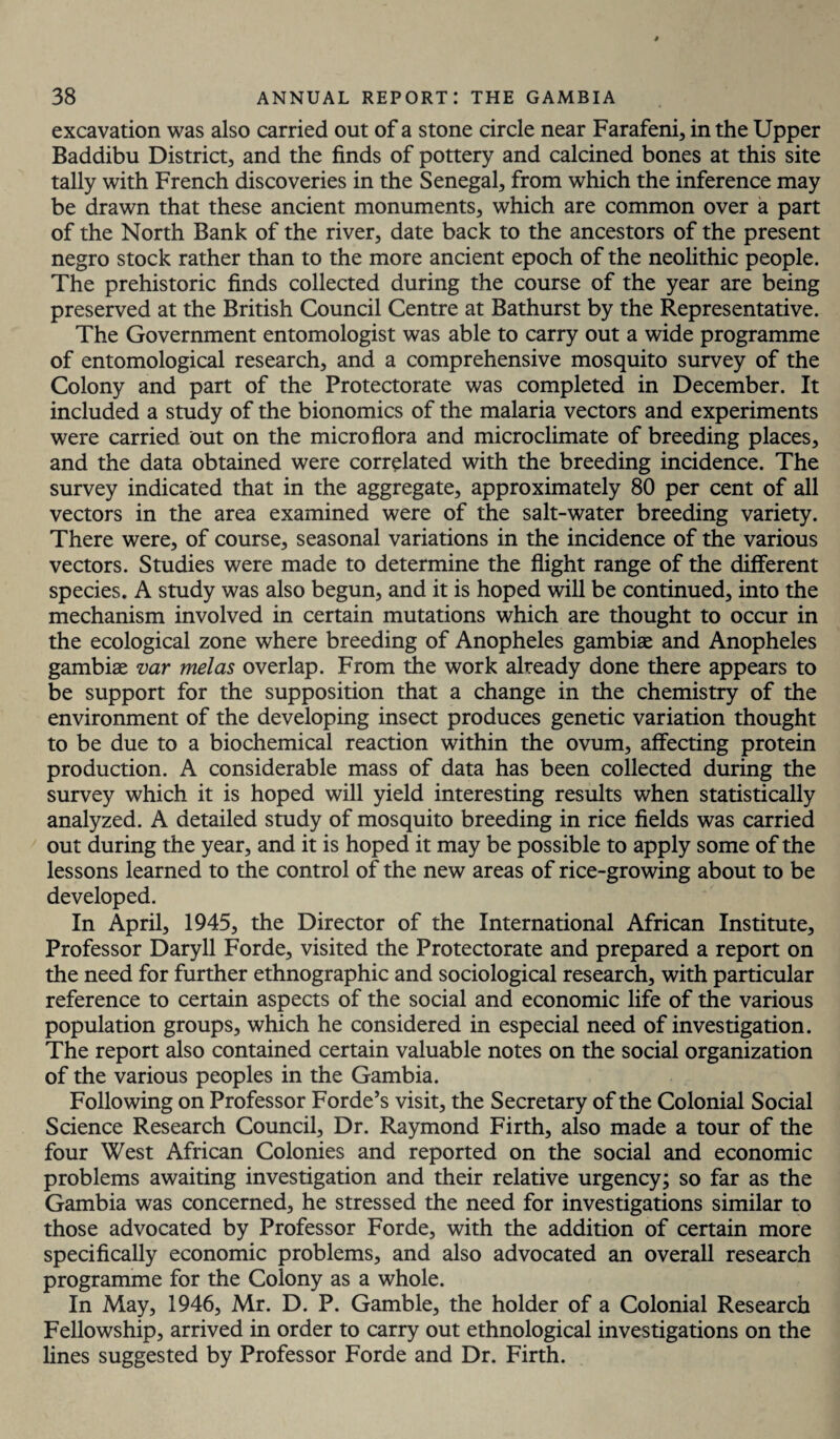 excavation was also carried out of a stone circle near Farafeni, in the Upper Baddibu District, and the finds of pottery and calcined bones at this site tally with French discoveries in the Senegal, from which the inference may be drawn that these ancient monuments, which are common over a part of the North Bank of the river, date back to the ancestors of the present negro stock rather than to the more ancient epoch of the neolithic people. The prehistoric finds collected during the course of the year are being preserved at the British Council Centre at Bathurst by the Representative. The Government entomologist was able to carry out a wide programme of entomological research, and a comprehensive mosquito survey of the Colony and part of the Protectorate was completed in December. It included a study of the bionomics of the malaria vectors and experiments were carried out on the micro flora and microclimate of breeding places, and the data obtained were correlated with the breeding incidence. The survey indicated that in the aggregate, approximately 80 per cent of all vectors in the area examined were of the salt-water breeding variety. There were, of course, seasonal variations in the incidence of the various vectors. Studies were made to determine the flight range of the different species. A study was also begun, and it is hoped will be continued, into the mechanism involved in certain mutations which are thought to occur in the ecological zone where breeding of Anopheles gambit and Anopheles gambise var melas overlap. From the work already done there appears to be support for the supposition that a change in the chemistry of the environment of the developing insect produces genetic variation thought to be due to a biochemical reaction within the ovum, affecting protein production. A considerable mass of data has been collected during the survey which it is hoped will yield interesting results when statistically analyzed. A detailed study of mosquito breeding in rice fields was carried out during the year, and it is hoped it may be possible to apply some of the lessons learned to the control of the new areas of rice-growing about to be developed. In April, 1945, the Director of the International African Institute, Professor Daryll Forde, visited the Protectorate and prepared a report on the need for further ethnographic and sociological research, with particular reference to certain aspects of the social and economic life of the various population groups, which he considered in especial need of investigation. The report also contained certain valuable notes on the social organization of the various peoples in the Gambia. Following on Professor Forde’s visit, the Secretary of the Colonial Social Science Research Council, Dr. Raymond Firth, also made a tour of the four West African Colonies and reported on the social and economic problems awaiting investigation and their relative urgency; so far as the Gambia was concerned, he stressed the need for investigations similar to those advocated by Professor Forde, with the addition of certain more specifically economic problems, and also advocated an overall research programme for the Colony as a whole. In May, 1946, Mr. D. P. Gamble, the holder of a Colonial Research Fellowship, arrived in order to carry out ethnological investigations on the lines suggested by Professor Forde and Dr. Firth.