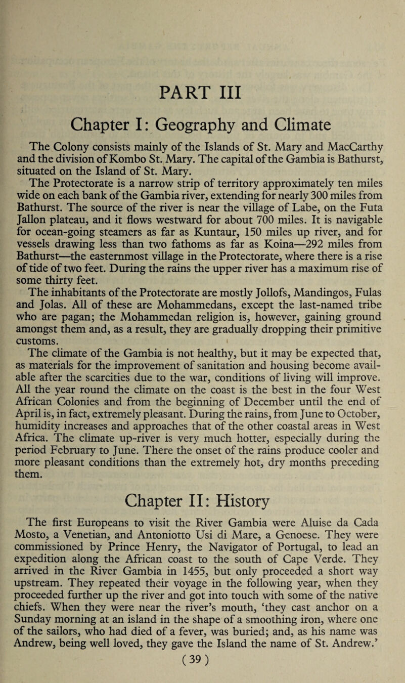 PART III Chapter I: Geography and Climate The Colony consists mainly of the Islands of St. Mary and MacCarthy and the division of Kombo St. Mary. The capital of the Gambia is Bathurst, situated on the Island of St. Mary. The Protectorate is a narrow strip of territory approximately ten miles wide on each bank of the Gambia river, extending for nearly 300 miles from Bathurst. The source of the river is near the village of Labe, on the Futa Jallon plateau, and it flows westward for about 700 miles. It is navigable for ocean-going steamers as far as Kuntaur, 150 miles up river, and for vessels drawing less than two fathoms as far as Koina—292 miles from Bathurst—the easternmost village in the Protectorate, where there is a rise of tide of two feet. During the rains the upper river has a maximum rise of some thirty feet. The inhabitants of the Protectorate are mostly Jollofs, Mandingos, Fulas and Jolas. All of these are Mohammedans, except the last-named tribe who are pagan; the Mohammedan religion is, however, gaining ground amongst them and, as a result, they are gradually dropping their primitive customs. The climate of the Gambia is not healthy, but it may be expected that, as materials for the improvement of sanitation and housing become avail¬ able after the scarcities due to the war, conditions of living will improve. All the year round the climate on the coast is the best in the four West African Colonies and from the beginning of December until the end of April is, in fact, extremely pleasant. During the rains, from June to October, humidity increases and approaches that of the other coastal areas in West Africa. The climate up-river is very much hotter, especially during the period February to June. There the onset of the rains produce cooler and more pleasant conditions than the extremely hot, dry months preceding them. Chapter II: History The first Europeans to visit the River Gambia were Aluise da Cada Mosto, a Venetian, and Antoniotto Usi di Mare, a Genoese. They were commissioned by Prince Henry, the Navigator of Portugal, to lead an expedition along the African coast to the south of Cape Verde. They arrived in the River Gambia in 1455, but only proceeded a short way upstream. They repeated their voyage in the following year, when they proceeded further up the river and got into touch with some of the native chiefs. When they were near the river’s mouth, ‘they cast anchor on a Sunday morning at an island in the shape of a smoothing iron, where one of the sailors, who had died of a fever, was buried; and, as his name was Andrew, being well loved, they gave the Island the name of St. Andrew.’