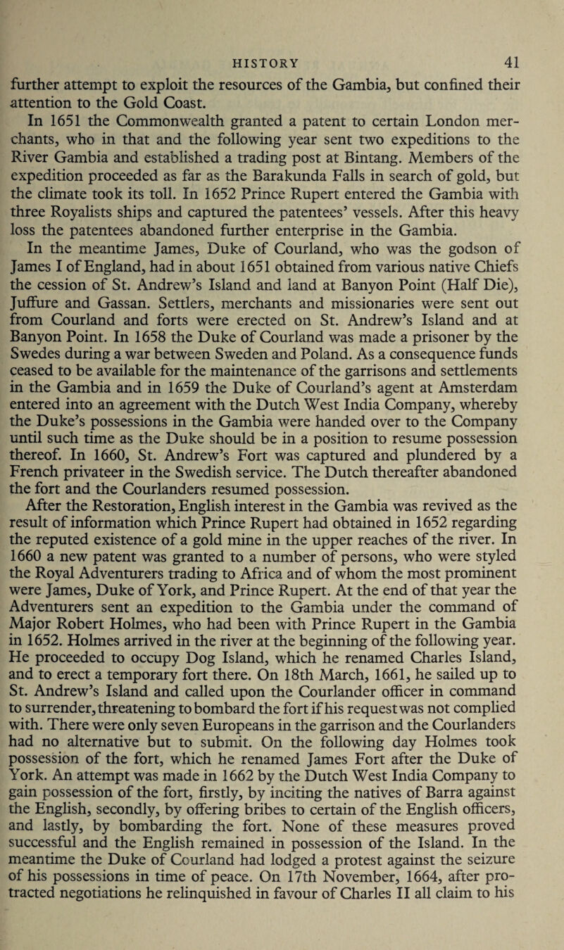 further attempt to exploit the resources of the Gambia, but confined their attention to the Gold Coast. In 1651 the Commonwealth granted a patent to certain London mer¬ chants, who in that and the following year sent two expeditions to the River Gambia and established a trading post at Bintang. Members of the expedition proceeded as far as the Barakunda Falls in search of gold, but the climate took its toll. In 1652 Prince Rupert entered the Gambia with three Royalists ships and captured the patentees’ vessels. After this heavy loss the patentees abandoned further enterprise in the Gambia. In the meantime James, Duke of Courland, who was the godson of James I of England, had in about 1651 obtained from various native Chiefs the cession of St. Andrew’s Island and land at Banyon Point (Half Die), Juffure and Gassan. Settlers, merchants and missionaries were sent out from Courland and forts were erected on St. Andrew’s Island and at Banyon Point. In 1658 the Duke of Courland was made a prisoner by the Swedes during a war between Sweden and Poland. As a consequence funds ceased to be available for the maintenance of the garrisons and settlements in the Gambia and in 1659 the Duke of Courland’s agent at Amsterdam entered into an agreement with the Dutch West India Company, whereby the Duke’s possessions in the Gambia were handed over to the Company until such time as the Duke should be in a position to resume possession thereof. In 1660, St. Andrew’s Fort was captured and plundered by a French privateer in the Swedish service. The Dutch thereafter abandoned the fort and the Courlanders resumed possession. After the Restoration, English interest in the Gambia was revived as the result of information which Prince Rupert had obtained in 1652 regarding the reputed existence of a gold mine in the upper reaches of the river. In 1660 a new patent was granted to a number of persons, who were styled the Royal Adventurers trading to Africa and of whom the most prominent were James, Duke of York, and Prince Rupert. At the end of that year the Adventurers sent an expedition to the Gambia under the command of Major Robert Holmes, who had been with Prince Rupert in the Gambia in 1652. Holmes arrived in the river at the beginning of the following year. He proceeded to occupy Dog Island, which he renamed Charles Island, and to erect a temporary fort there. On 18th March, 1661, he sailed up to St. Andrew’s Island and called upon the Courlander officer in command to surrender, threatening to bombard the fort if his request was not complied with. There were only seven Europeans in the garrison and the Courlanders had no alternative but to submit. On the following day Holmes took possession of the fort, which he renamed James Fort after the Duke of York. An attempt was made in 1662 by the Dutch West India Company to gain possession of the fort, firstly, by inciting the natives of Barra against the English, secondly, by offering bribes to certain of the English officers, and lastly, by bombarding the fort. None of these measures proved successful and the English remained in possession of the Island. In the meantime the Duke of Courland had lodged a protest against the seizure of his possessions in time of peace. On 17th November, 1664, after pro¬ tracted negotiations he relinquished in favour of Charles II all claim to his