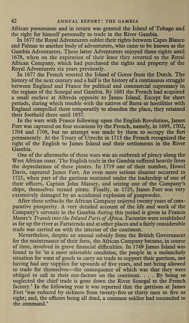 African possessions and in return was granted the Island of Tobago and the right for himself personally to trade in the River Gambia. In 1677 the Royal Adventurers sublet their rights between Capes Blanco and Palmas to another body of adventurers, who came to be known as the Gambia Adventurers. These latter Adventurers enjoyed those rights until 1678, when on the expiration of their lease they reverted to the Royal African Company, which had purchased the rights and property of the Royal Adventurers six years previously. In 1677 the French wrested the Island of Goree from the Dutch. The history of the next century and a half is the history of a continuous struggle between England and France for political and commercial supremacy in the regions of the Senegal and Gambia. By 1681 the French had acquired a small enclave at Albreda opposite to James Island. Except for short periods, during which trouble with the natives of Barra or hostilities with England compelled them temporarily to abandon the place, they retained their foothold there until 1857. In the wars with France following upon the English Revolution, James Fort was captured on four occasions by the French, namely, in 1695, 1702, 1704 and 1708, but no attempt was made by them to occupy the fort permanently. At the Treaty of Utrecht in 1713 the French recognized the right of the English to James Island and their settlements in the River Gambia. One of the aftermaths of these wars was an outbreak of piracy along the West African coast. The English trade in the Gambia suffered heavily from the depredations of these pirates. In 1719 one of their number, Howel Davis, captured James Fort. An even more serious disaster occurred in 1721, when part of the garrison mutinied under the leadership of one of their officers, Captain John Massey, and seizing one of the Company’s ships, themselves turned pirate. Finally, in 1725, James Fort was very extensively damaged by an accidental explosion of gunpowder. After these setbacks the African Company enjoyed twenty years of com¬ parative prosperity. A very detailed account of the life and work of the Company’s servants in the Gambia during this period is given in Francis Moore’s Travels into the Inland Parts of Africa. Factories were established as far up the river as Fattatenda and at other places and a fairly considerable trade was carried on with the interior of the continent. Nevertheless, despite an annual subsidy from the British Government for the maintenance of their forts, the African Company became, in course of time, involved in grave financial difficulties. In 1749 James Island was found to be ‘in a most miserable condition, the people in a melancholy situation for want of goods to carry on trade to support their garrison, not having had any supplies for upwards of five years, and not being allowed to trade for themselves—the consequence of which was that they were obliged to call in their out-factors on the continent. ... By being so neglected the chief trade is gone down the River Senegal to the French factory.’ In the following year it was reported that the garrison at James Fort ‘was reduced by sickness from twenty-five or thirty men to five or eight; and, the officers being all dead, a common soldier had succeeded to the command.’