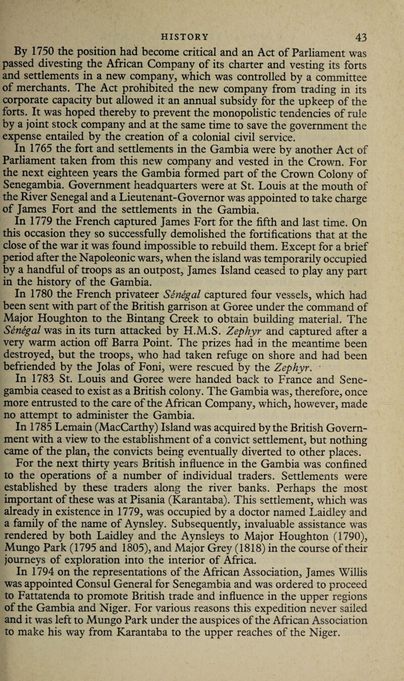 By 1750 the position had become critical and an Act of Parliament was passed divesting the African Company of its charter and vesting its forts and settlements in a new company, which was controlled by a committee of merchants. The Act prohibited the new company from trading in its corporate capacity but allowed it an annual subsidy for the upkeep of the forts. It was hoped thereby to prevent the monopolistic tendencies of rule by a joint stock company and at the same time to save the government the expense entailed by the creation of a colonial civil service. In 1765 the fort and settlements in the Gambia were by another Act of Parliament taken from this new company and vested in the Crown. For the next eighteen years the Gambia formed part of the Crown Colony of Senegambia. Government headquarters were at St. Louis at the mouth of the River Senegal and a Lieutenant-Governor was appointed to take charge of James Fort and the settlements in the Gambia. In 1779 the French captured James Fort for the fifth and last time. On this occasion they so successfully demolished the fortifications that at the close of the war it was found impossible to rebuild them. Except for a brief period after the Napoleonic wars, when the island was temporarily occupied by a handful of troops as an outpost, James Island ceased to play any part in the history of the Gambia. In 1780 the French privateer Senegal captured four vessels, which had been sent with part of the British garrison at Goree under the command of Major Houghton to the Bintang Creek to obtain building material. The Senegal was in its turn attacked by H.M.S. Zephyr and captured after a very warm action olf Barra Point. The prizes had in the meantime been destroyed, but the troops, who had taken refuge on shore and had been befriended by the Jolas of Foni, were rescued by the Zephyr. ■ In 1783 St. Louis and Goree were handed back to France and Sene¬ gambia ceased to exist as a British colony. The Gambia was, therefore, once more entrusted to the care of the African Company, which, however, made no attempt to administer the Gambia. In 1785 Lemain (MacCarthy) Island was acquired by the British Govern¬ ment with a view to the establishment of a convict settlement, but nothing came of the plan, the convicts being eventually diverted to other places. For the next thirty years British influence in the Gambia was confined to the operations of a number of individual traders. Settlements were established by these traders along the river banks. Perhaps the most important of these was at Pisania (Karantaba). This settlement, which was already in existence in 1779, was occupied by a doctor named Laidley and a family of the name of Aynsley. Subsequently, invaluable assistance was rendered by both Laidley and the Aynsleys to Major Houghton (1790), Mungo Park (1795 and 1805), and Major Grey (1818) in the course of their journeys of exploration into the interior of Africa. In 1794 on the representations of the African Association, James Willis was appointed Consul General for Senegambia and was ordered to proceed to Fattatenda to promote British trade and influence in the upper regions of the Gambia and Niger. For various reasons this expedition never sailed and it was left to Mungo Park under the auspices of the African Association to make his way from Karantaba to the upper reaches of the Niger.