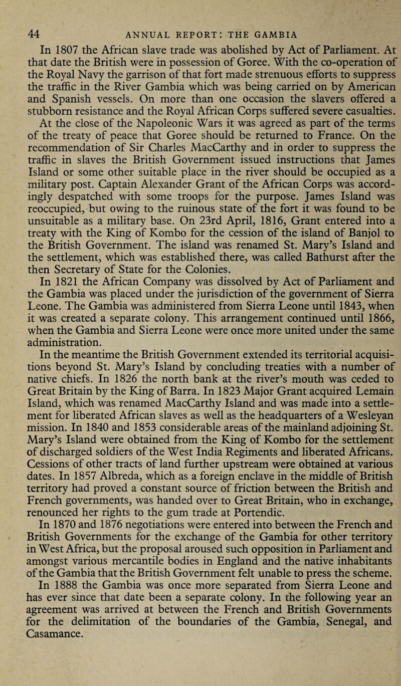 In 1807 the African slave trade was abolished by Act of Parliament. At that date the British were in possession of Goree. With the co-operation of the Royal Navy the garrison of that fort made strenuous efforts to suppress the traffic in the River Gambia which was being carried on by American and Spanish vessels. On more than one occasion the slavers offered a stubborn resistance and the Royal African Corps suffered severe casualties. At the close of the Napoleonic Wars it was agreed as part of the terms of the treaty of peace that Goree should be returned to France. On the recommendation of Sir Charles MacCarthy and in order to suppress the traffic in slaves the British Government issued instructions that James Island or some other suitable place in the river should be occupied as a military post. Captain Alexander Grant of the African Corps was accord¬ ingly despatched with some troops for the purpose. James Island was reoccupied, but owing to the ruinous state of the fort it was found to be unsuitable as a military base. On 23rd April, 1816, Grant entered into a treaty with the King of Kombo for the cession of the island of Banjol to the British Government. The island was renamed St. Mary’s Island and the settlement, which was established there, was called Bathurst after the then Secretary of State for the Colonies. In 1821 the African Company was dissolved by Act of Parliament and the Gambia was placed under the jurisdiction of the government of Sierra Leone. The Gambia was administered from Sierra Leone until 1843, when it was created a separate colony. This arrangement continued until 1866, when the Gambia and Sierra Leone were once more united under the same administration. In the meantime the British Government extended its territorial acquisi¬ tions beyond St. Mary’s Island by concluding treaties with a number of native chiefs. In 1826 the north bank at the river’s mouth was ceded to Great Britain by the King of Barra. In 1823 Major Grant acquired Lemain Island, which was renamed MacCarthy Island and was made into a settle¬ ment for liberated African slaves as well as the headquarters of a Wesleyan mission. In 1840 and 1853 considerable areas of the mainland adjoining St. Mary’s Island were obtained from the King of Kombo for the settlement of discharged soldiers of the West India Regiments and liberated Africans. Cessions of other tracts of land further upstream were obtained at various dates. In 1857 Albreda, which as a foreign enclave in the middle of British territory had proved a constant source of friction between the British and French governments, was handed over to Great Britain, who in exchange, renounced her rights to the gum trade at Portendic. In 1870 and 1876 negotiations were entered into between the French and British Governments for the exchange of the Gambia for other territory in West Africa, but the proposal aroused such opposition in Parliament and amongst various mercantile bodies in England and the native inhabitants of the Gambia that the British Government felt unable to press the scheme. In 1888 the Gambia was once more separated from Sierra Leone and has ever since that date been a separate colony. In che following year an agreement was arrived at between the French and British Governments for the delimitation of the boundaries of the Gambia, Senegal, and Casamance.