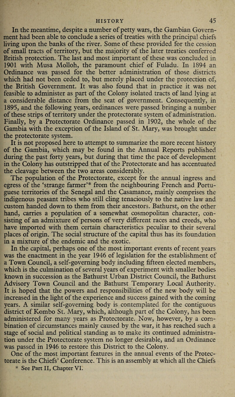 In the meantime, despite a number of petty wars, the Gambian Govern¬ ment had been able to conclude a series of treaties with the principal chiefs living upon the banks of the river. Some of these provided for the cession of small tracts of territory, but the majority of the later treaties conferred British protection. The last and most important of these was concluded in 1901 with Musa Molloh, the paramount chief of Fuladu. In 1894 an Ordinance was passed for the better administration of those districts which had not been ceded to, but merely placed under the protection of, the British Government. It was also found that in practice it was not feasible to administer as part of the Colony isolated tracts of land lying at a considerable distance from the seat of government. Consequently, in 1895, and the following years, ordinances were passed bringing a number of these strips of territory under the protectorate system of administration. Finally, by a Protectorate Ordinance passed in 1902, the whole of the Gambia with the exception of the Island of St. Mary, was brought under the protectorate system. It is not proposed here to attempt to summarize the more recent history of the Gambia, which may be found in the Annual Reports published during the past forty years, but during that time the pace of development in the Colony has outstripped that of the Protectorate and has accentuated the cleavage between the two areas considerably. The population of the Protectorate, except for the annual ingress and egress of the ‘strange farmer5* from the neighbouring French and Portu¬ guese territories of the Senegal and the Casamance, mainly comprises the indigenous peasant tribes who still cling tenaciously to the native law and custom handed down to them from their ancestors. Bathurst, on the other hand, carries a population of a somewhat cosmopolitan character, con¬ sisting of an admixture of persons of very different races and creeds, who have imported with them certain characteristics peculiar to their several places of origin. The social structure of the capital thus has its foundation in a mixture of the endemic and the exotic. In the capital, perhaps one of the most important events of recent years was the enactment in the year 1946 of legislation for the establishment of a Town Council, a self-governing body including fifteen elected members, which is the culmination of several years of experiment with smaller bodies known in succession as the Bathurst Urban District Council, the Bathurst Advisory Town Council and the Bathurst Temporary Local Authority. It is hoped that the powers and responsibilities of the new body will be increased in the light of the experience and success gained with the coming years. A similar self-governing body is contemplated for the contiguous district of Kombo St. Mary, which, although part of the Colony, has been administered for many years as Protectorate. Now, however, by a com¬ bination of circumstances mainly caused by the war, it has reached such a stage of social and political standing as to make its continued administra¬ tion under the Protectorate system no longer desirable, and an Ordinance was passed in 1946 to restore this District to the Colony. One of the most important features in the annual events of the Protec¬ torate is the Chiefs' Conference. This is an assembly at which all the Chiefs * See Part II, Chapter VI.