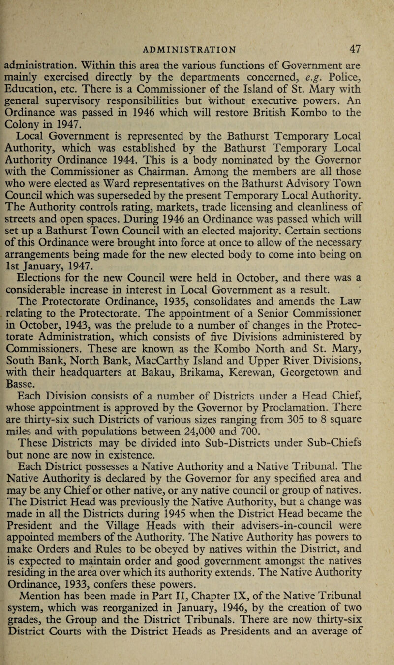 administration. Within this area the various functions of Government are mainly exercised directly by the departments concerned, e.g. Police, Education, etc. There is a Commissioner of the Island of St. Mary with general supervisory responsibilities but without executive powers. An Ordinance was passed in 1946 which will restore British Kombo to the Colony in 1947. Local Government is represented by the Bathurst Temporary Local Authority, which was established by the Bathurst Temporary Local Authority Ordinance 1944. This is a body nominated by the Governor with the Commissioner as Chairman. Among the members are all those who were elected as Ward representatives on the Bathurst Advisory Town Council which was superseded by the present Temporary Local Authority. The Authority controls rating, markets, trade licensing and cleanliness of streets and open spaces. During 1946 an Ordinance was passed which will set up a Bathurst Town Council with an elected majority. Certain sections of this Ordinance were brought into force at once to allow of the necessary arrangements being made for the new elected body to come into being on 1st January, 1947. Elections for the new Council were held in October, and there was a considerable increase in interest in Local Government as a result. The Protectorate Ordinance, 1935, consolidates and amends the Law relating to the Protectorate. The appointment of a Senior Commissioner in October, 1943, was the prelude to a number of changes in the Protec¬ torate Administration, which consists of five Divisions administered by Commissioners. These are known as the Kombo North and St. Mary, South Bank, North Bank, MacCarthy Island and Upper River Divisions, with their headquarters at Bakau, Brikama, Kerewan, Georgetown and Basse. Each Division consists of a number of Districts under a Head Chief, whose appointment is approved by the Governor by Proclamation. There are thirty-six such Districts of various sizes ranging from 305 to 8 square miles and with populations between 24,000 and 700. These Districts may be divided into Sub-Districts under Sub-Chiefs but none are now in existence. Each District possesses a Native Authority and a Native Tribunal. The Native Authority is declared by the Governor for any specified area and may be any Chief or other native, or any native council or group of natives. The District Head was previously the Native Authority, but a change was made in all the Districts during 1945 when the District Head became the President and the Village Heads with their advisers-in-council were appointed members of the Authority. The Native Authority has powers to make Orders and Rules to be obeyed by natives within the District, and is expected to maintain order and good government amongst the natives residing in the area over which its authority extends. The Native Authority Ordinance, 1933, confers these powers. Mention has been made in Part II, Chapter IX, of the Native Tribunal system, which was reorganized in January, 1946, by the creation of two grades, the Group and the District Tribunals. There are now thirty-six District Courts with the District Heads as Presidents and an average of