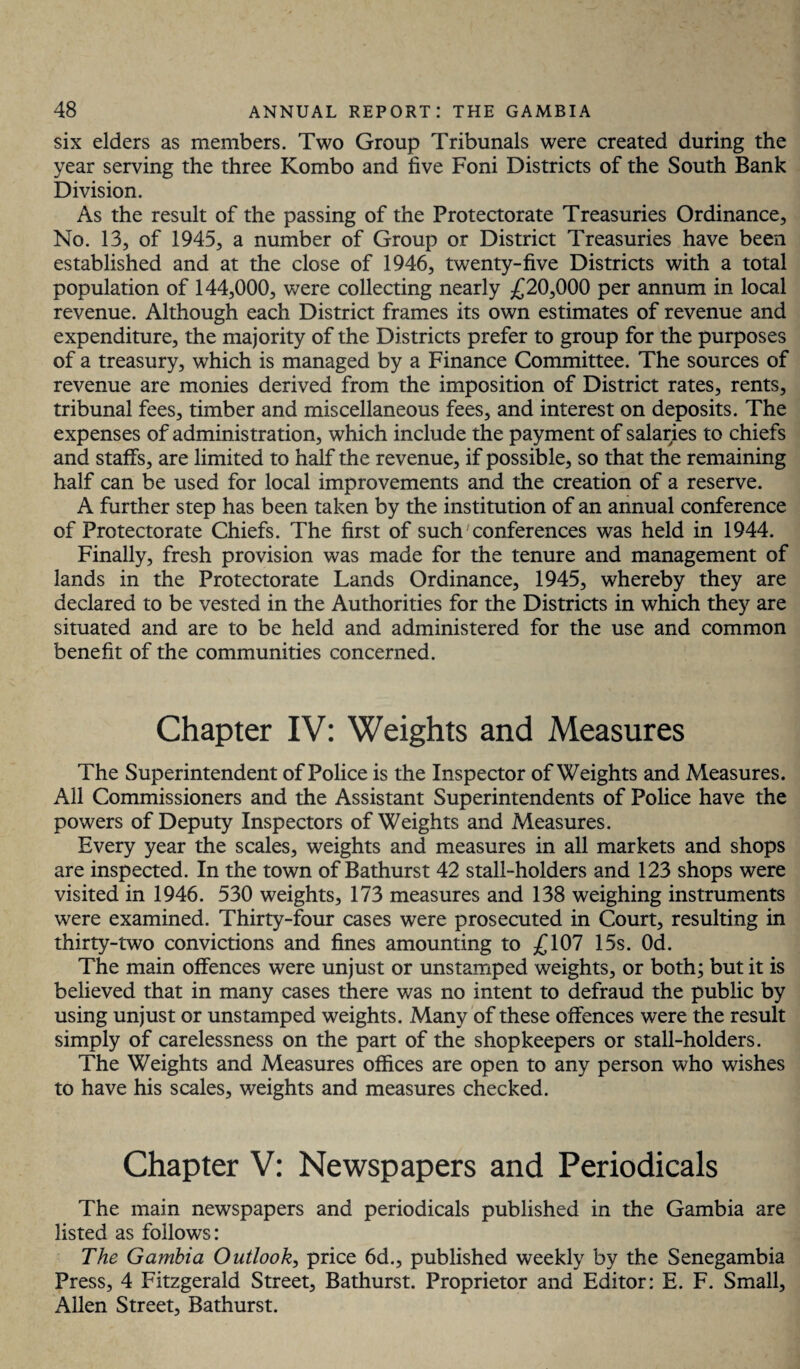 six elders as members. Two Group Tribunals were created during the year serving the three Kombo and five Foni Districts of the South Bank Division. As the result of the passing of the Protectorate Treasuries Ordinance, No. 13, of 1945, a number of Group or District Treasuries have been established and at the close of 1946, twenty-five Districts with a total population of 144,000, were collecting nearly £20,000 per annum in local revenue. Although each District frames its own estimates of revenue and expenditure, the majority of the Districts prefer to group for the purposes of a treasury, which is managed by a Finance Committee. The sources of revenue are monies derived from the imposition of District rates, rents, tribunal fees, timber and miscellaneous fees, and interest on deposits. The expenses of administration, which include the payment of salaries to chiefs and staffs, are limited to half the revenue, if possible, so that the remaining half can be used for local improvements and the creation of a reserve. A further step has been taken by the institution of an annual conference of Protectorate Chiefs. The first of such conferences was held in 1944. Finally, fresh provision was made for the tenure and management of lands in the Protectorate Lands Ordinance, 1945, whereby they are declared to be vested in the Authorities for the Districts in which they are situated and are to be held and administered for the use and common benefit of the communities concerned. Chapter IV: Weights and Measures The Superintendent of Police is the Inspector of Weights and Measures. All Commissioners and the Assistant Superintendents of Police have the powers of Deputy Inspectors of Weights and Measures. Every year the scales, weights and measures in all markets and shops are inspected. In the town of Bathurst 42 stall-holders and 123 shops were visited in 1946. 530 weights, 173 measures and 138 weighing instruments were examined. Thirty-four cases were prosecuted in Court, resulting in thirty-two convictions and fines amounting to £107 15s. Od. The main offences were unjust or unstamped weights, or both; but it is believed that in many cases there was no intent to defraud the public by using unjust or unstamped weights. Many of these offences were the result simply of carelessness on the part of the shopkeepers or stall-holders. The Weights and Measures offices are open to any person who wishes to have his scales, weights and measures checked. Chapter V: Newspapers and Periodicals The main newspapers and periodicals published in the Gambia are listed as follows: The Gambia Outlook, price 6d., published weekly by the Senegambia Press, 4 Fitzgerald Street, Bathurst. Proprietor and Editor: E. F. Small, iUlen Street, Bathurst.