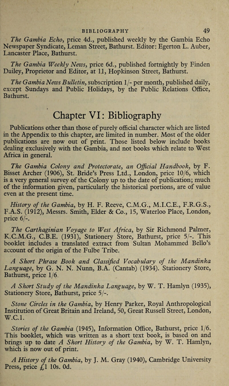 The Gambia Echo, price 4d., published weekly by the Gambia Echo Newspaper Syndicate, Leman Street, Bathurst. Editor: Egerton L. Auber, Lancaster Place, Bathurst. The Gambia Weekly News, price 6d., published fortnightly by Finden Dailey, Proprietor and Editor, at 11, Hopkinson Street, Bathurst. The Gambia News Bulletin, subscription 1/- per month, published daily, except Sundays and Public Holidays, by the Public Relations Office, Bathurst. Chapter VI: Bibliography Publications other than those of purely official character which are listed in the Appendix to this chapter, are limited in number. Most of the older publications are now out of print. Those listed below include books dealing exclusively with the Gambia, and not books which relate to West Africa in general. The Gambia Colony and Protectorate, an Official Handbook, by F. Bisset Archer (1906), St. Bride’s Press Ltd., London, price 10/6, which is a very general survey of the Colony up to the date of publication; much of the information given, particularly the historical portions, are of value even at the present time. History of the Gambia, by H. F. Reeve, C.M.G., M.I.C.E., F.R.G.S., F.A.S. (1912), Messrs. Smith, Elder & Co., 15, Waterloo Place, London, price 6/-. The Carthaginian Voyage to West Africa, by Sir Richmond Palmer, K.C.M.G., C.B.E. (1931), Stationery Store, Bathurst, price 5/-. This booklet includes a translated extract from Sultan Mohammed Bello’s account of the origin of the Fulbe Tribe. A Short Phrase Book and Classified Vocabulary of the Mandinka Language, by G. N. N. Nunn, B.A. (Cantab) (1934). Stationery Store, Bathurst, price 1/6 A Short Study of the Mandinka Language, by W. T. Hamlyn (1935), Stationery Store, Bathurst, price 5/-. Stone Circles in the Gambia, by Henry Parker, Royal Anthropological Institution of Great Britain and Ireland, 50, Great Russell Street, London, W.C.l. Stories of the Gambia (1945), Information Office, Bathurst, price 1/6. This booklet, which was written as a short text book, is based on and brings up to date A Short History of the Gambia, by W. T. Hamlyn, which is now out of print. A History of the Gambia, by J. M. Gray (1940), Cambridge University Press, price £1 10s. Od.