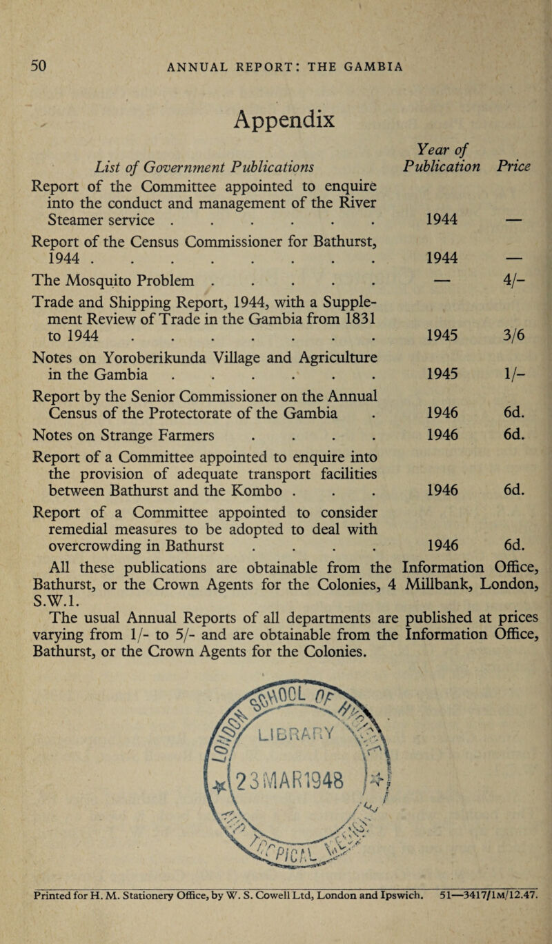 Appendix List of Government Publications Year of Publication Price Report of the Committee appointed to enquire into the conduct and management of the River Steamer service ...... 1944 Report of the Census Commissioner for Bathurst, 1944 . 1944 - The Mosquito Problem ..... — 4/- Trade and Shipping Report, 1944, with a Supple¬ ment Review of Trade in the Gambia from 1831 to 1944 ....... ) 1945 3/6 Notes on Yoroberikunda Village and Agriculture in the Gambia ...... 1945 1/- Report by the Senior Commissioner on the Annual Census of the Protectorate of the Gambia 1946 6d. Notes on Strange Farmers .... 1946 6d. Report of a Committee appointed to enquire into the provision of adequate transport facilities between Bathurst and the Kombo . 1946 6d. Report of a Committee appointed to consider remedial measures to be adopted to deal with overcrowding in Bathurst .... 1946 6d. All these publications are obtainable from the Information Office, Bathurst, or the Crown Agents for the Colonies, 4 Millbank, London, S.W.l. The usual Annual Reports of all departments are published at prices varying from 1/- to 5/- and are obtainable from the Information Office, Bathurst, or the Crown Agents for the Colonies. Printed for H. M. Stationery Office, by W. S. Cowell Ltd, London and Ipswich. 51—3417/1m/12.47.