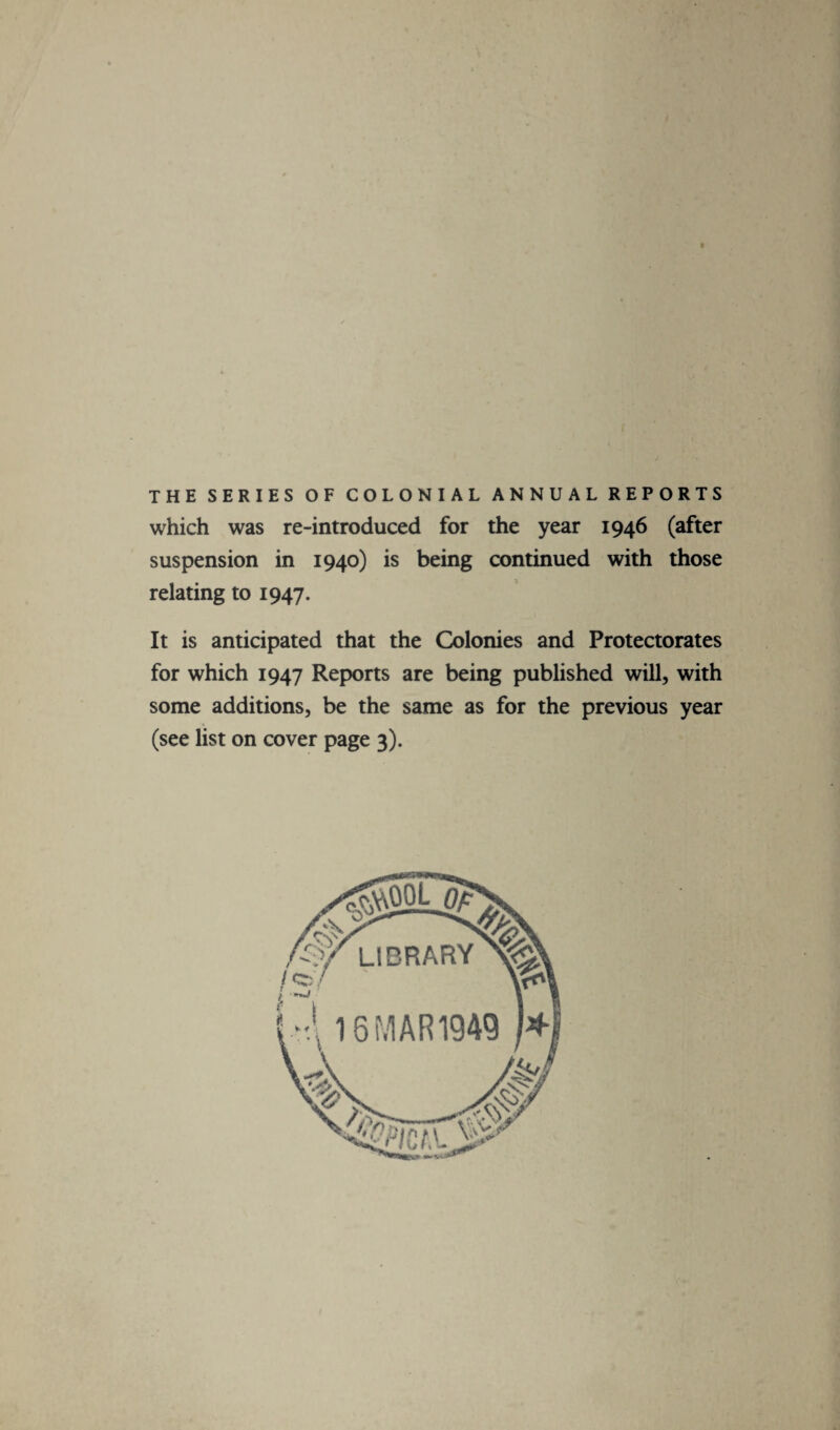 THE SERIES OF COLONIAL ANNUAL REPORTS which was re-introduced for the year 1946 (after suspension in 1940) is being continued with those relating to 1947. It is anticipated that the Colonies and Protectorates for which 1947 Reports are being published will, with some additions, be the same as for the previous year (see list on cover page 3).