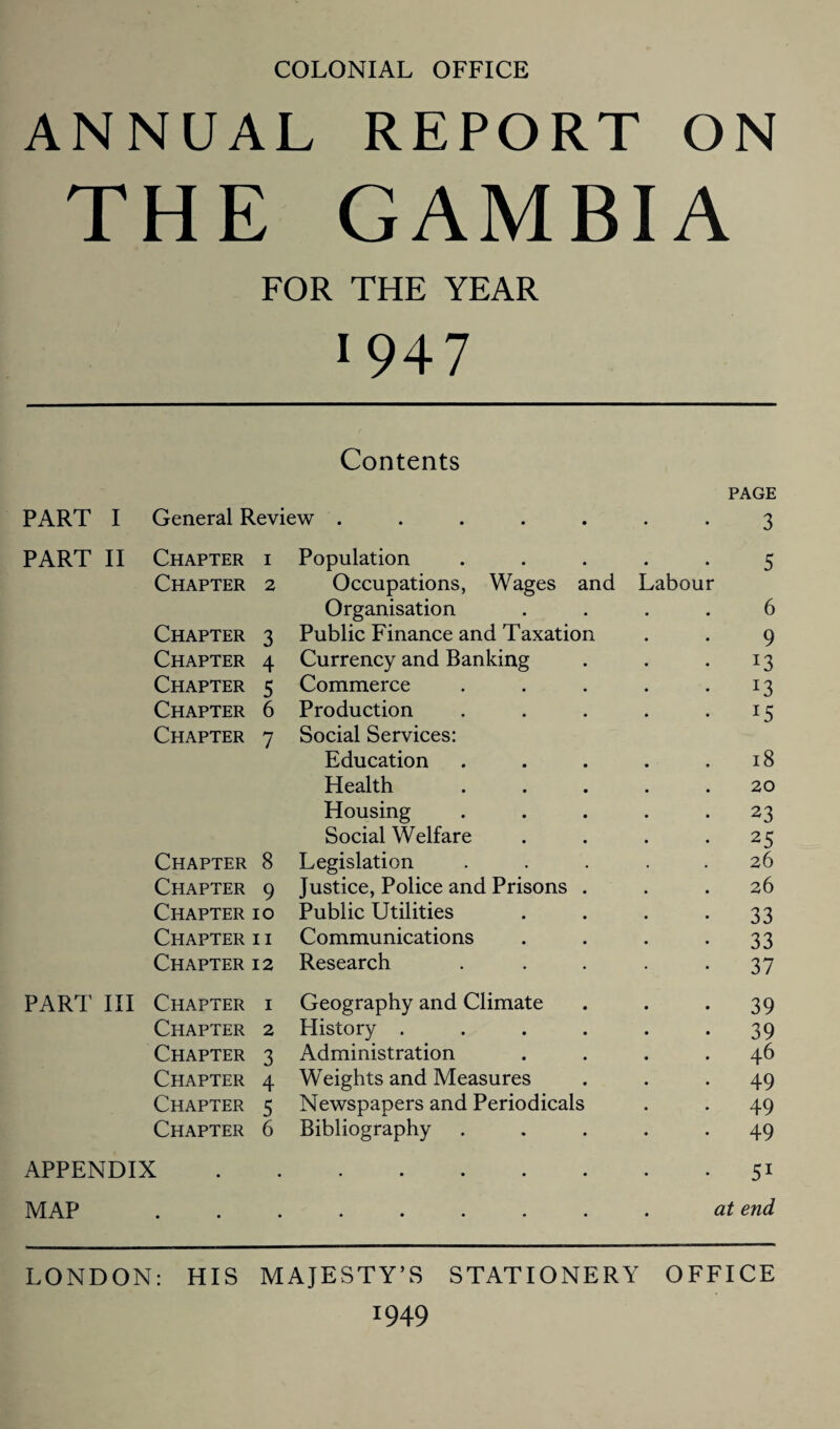 COLONIAL OFFICE ANNUAL REPORT ON THE GAMBIA FOR THE YEAR 1947 Contents PAGE PART I General Review ..... 3 PART II Chapter i Population 5 Chapter 2 Occupations, Wages and Labour Organisation 6 Chapter 3 Public Finance and Taxation 9 Chapter 4 Currency and Banking Chapter 5 Commerce 13 Chapter 6 Production I5 Chapter 7 Social Services: Education 18 Health 20 Housing 23 Social Welfare 25 Chapter 8 Legislation 26 Chapter 9 Justice, Police and Prisons . 26 Chapter 10 Public Utilities 33 Chapter i i Communications 33 Chapter 12 Research 37 PART III Chapter i Geography and Climate 39 Chapter 2 History .... 39 Chapter 3 Administration 46 Chapter 4 Weights and Measures 49 Chapter 5 Newspapers and Periodicals 49 Chapter 6 Bibliography 49 APPENDIX • • • • • 51 MAP • • • • • • • • at end LONDON: HIS MAJESTY’S STATIONERY OFFICE !949