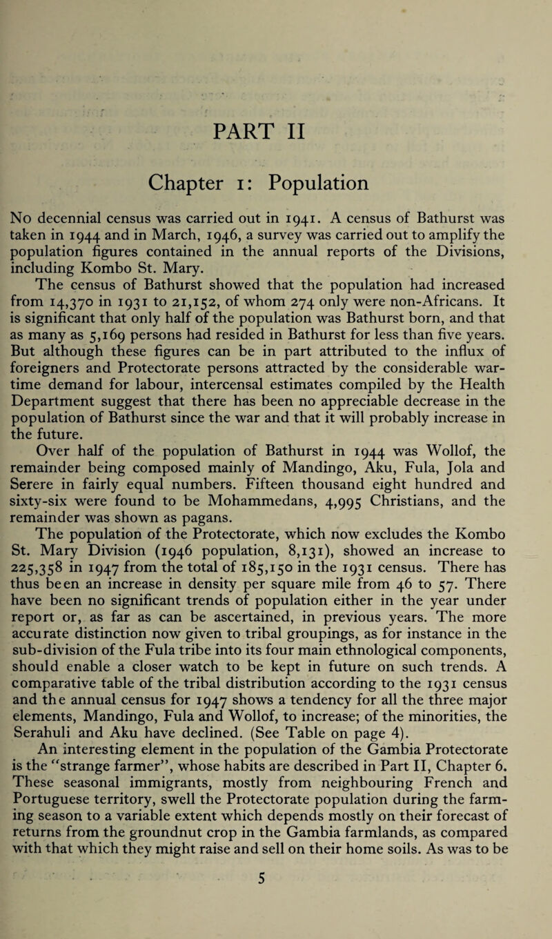 Chapter i: Population No decennial census was carried out in 1941. A census of Bathurst was taken in 1944 and in March, 1946, a survey was carried out to amplify the population figures contained in the annual reports of the Divisions, including Kombo St. Mary. The census of Bathurst showed that the population had increased from 14,370 in 1931 to 21,152, of whom 274 only were non-Africans. It is significant that only half of the population was Bathurst born, and that as many as 5,169 persons had resided in Bathurst for less than five years. But although these figures can be in part attributed to the influx of foreigners and Protectorate persons attracted by the considerable war¬ time demand for labour, intercensal estimates compiled by the Health Department suggest that there has been no appreciable decrease in the population of Bathurst since the war and that it will probably increase in the future. Over half of the population of Bathurst in 1944 was Wollof, the remainder being composed mainly of Mandingo, Aku, Fula, Jola and Serere in fairly equal numbers. Fifteen thousand eight hundred and sixty-six were found to be Mohammedans, 4,995 Christians, and the remainder was shown as pagans. The population of the Protectorate, which now excludes the Kombo St. Mary Division (1946 population, 8,131), showed an increase to 225,358 in 1947 from the total of 185,150 in the 1931 census. There has thus been an increase in density per square mile from 46 to 57. There have been no significant trends of population either in the year under report or, as far as can be ascertained, in previous years. The more accurate distinction now given to tribal groupings, as for instance in the sub-division of the Fula tribe into its four main ethnological components, should enable a closer watch to be kept in future on such trends. A comparative table of the tribal distribution according to the 1931 census and the annual census for 1947 shows a tendency for all the three major elements, Mandingo, Fula and Wollof, to increase; of the minorities, the Serahuli and Aku have declined. (See Table on page 4). An interesting element in the population of the Gambia Protectorate is the “strange farmer”, whose habits are described in Part II, Chapter 6. These seasonal immigrants, mostly from neighbouring French and Portuguese territory, swell the Protectorate population during the farm¬ ing season to a variable extent which depends mostly on their forecast of returns from the groundnut crop in the Gambia farmlands, as compared with that which they might raise and sell on their home soils. As was to be