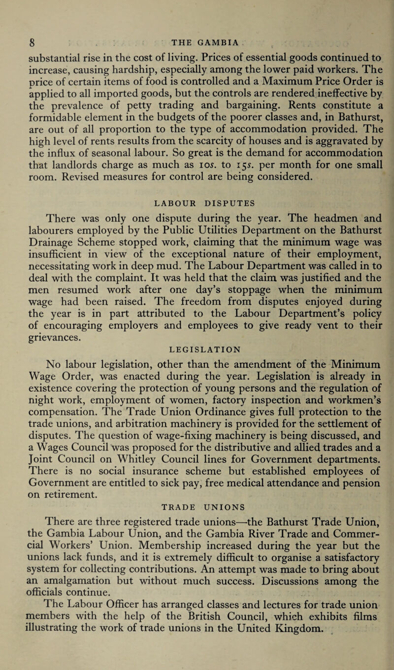 substantial rise in the cost of living. Prices of essential goods continued to increase, causing hardship, especially among the lower paid workers. The price of certain items of food is controlled and a Maximum Price Order is applied to all imported goods, but the controls are rendered ineffective by the prevalence of petty trading and bargaining. Rents constitute a formidable element in the budgets of the poorer classes and, in Bathurst, are out of all proportion to the type of accommodation provided. The high level of rents results from the scarcity of houses and is aggravated by the influx of seasonal labour. So great is the demand for accommodation that landlords charge as much as 105. to 15s. per month for one small room. Revised measures for control are being considered. LABOUR DISPUTES There was only one dispute during the year. The headmen and labourers employed by the Public Utilities Department on the Bathurst Drainage Scheme stopped work, claiming that the minimum wage was insufficient in view of the exceptional nature of their employment, necessitating work in deep mud. The Labour Department was called in to deal with the complaint. It was held that the claim was justified and the men resumed work after one day’s stoppage when the minimum wage had been raised. The freedom from disputes enjoyed during the year is in part attributed to the Labour Department’s policy of encouraging employers and employees to give ready vent to their grievances. LEGISLATION No labour legislation, other than the amendment of the Minimum Wage Order, was enacted during the year. Legislation is already in existence covering the protection of young persons and the regulation of night work, employment of women, factory inspection and workmen’s compensation. The Trade Union Ordinance gives full protection to the trade unions, and arbitration machinery is provided for the settlement of disputes. The question of wage-fixing machinery is being discussed, and a Wages Council was proposed for the distributive and allied trades and a Joint Council on Whitley Council lines for Government departments. There is no social insurance scheme but established employees of Government are entitled to sick pay, free medical attendance and pension on retirement. TRADE UNIONS There are three registered trade unions—the Bathurst Trade Union, the Gambia Labour Union, and the Gambia River Trade and Commer¬ cial Workers’ Union. Membership increased during the year but the unions lack funds, and it is extremely difficult to organise a satisfactory system for collecting contributions. An attempt was made to bring about an amalgamation but without much success. Discussions among the officials continue. The Labour Officer has arranged classes and lectures for trade union members with the help of the British Council, which exhibits films illustrating the work of trade unions in the United Kingdom.