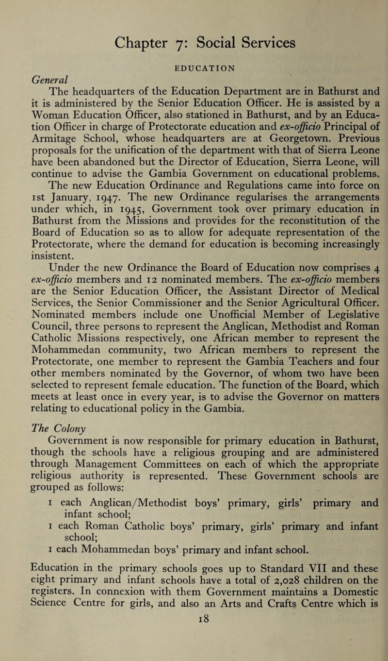 Chapter 7: Social Services EDUCATION General The headquarters of the Education Department are in Bathurst and it is administered by the Senior Education Officer. He is assisted by a Woman Education Officer, also stationed in Bathurst, and by an Educa¬ tion Officer in charge of Protectorate education and ex-officio Principal of Armitage School, whose headquarters are at Georgetown. Previous proposals for the unification of the department with that of Sierra Leone have been abandoned but the Director of Education, Sierra Leone, will continue to advise the Gambia Government on educational problems. The new Education Ordinance and Regulations came into force on 1 st January, 1947. The new Ordinance regularises the arrangements under which, in 1945, Government took over primary education in Bathurst from the Missions and provides for the reconstitution of the Board of Education so as to allow for adequate representation of the Protectorate, where the demand for education is becoming increasingly insistent. Under the new Ordinance the Board of Education now comprises 4 ex-officio members and 12 nominated members. The ex-officio members are the Senior Education Officer, the Assistant Director of Medical Services, the Senior Commissioner and the Senior Agricultural Officer. Nominated members include one Unofficial Member of Legislative Council, three persons to represent the Anglican, Methodist and Roman Catholic Missions respectively, one African member to represent the Mohammedan community, two African members to represent the Protectorate, one member to represent the Gambia Teachers and four other members nominated by the Governor, of whom two have been selected to represent female education. The function of the Board, which meets at least once in every year, is to advise the Governor on matters relating to educational policy in the Gambia. The Colony Government is now responsible for primary education in Bathurst, though the schools have a religious grouping and are administered through Management Committees on each of which the appropriate religious authority is represented. These Government schools are grouped as follows: 1 each Anglican/Methodist boys’ primary, girls’ primary and infant school; 1 each Roman Catholic boys’ primary, girls’ primary and infant school; 1 each Mohammedan boys’ primary and infant school. Education in the primary schools goes up to Standard VII and these eight primary and infant schools have a total of 2,028 children on the registers. In connexion with them Government maintains a Domestic Science Centre for girls, and also an Arts and Crafts Centre which is