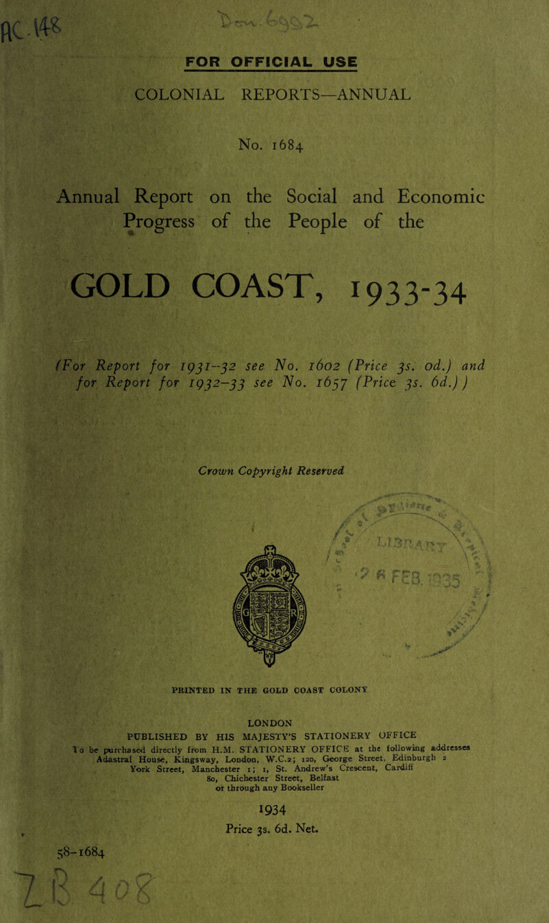 COLONIAL REPORTS—ANNUAL No. 1684 Annual Report on the Social and Economic Progress of the People of the GOLD COAST, 1933-34 (For Report for 1931-32 see No. 1602 (Price 3s. od.) and for Report for 1932-33 see No. 1657 (Price 3s. 6d.) ) Crown Copyright Reserved PRINTED IN THE GOLD COAST COLONY LONDON PUBLISHED BY HIS MAJESTY'S STATIONERY OFFICE To be purchased directly from H.M. STATIONERY OFFICE at the following addresses Adastral House, Kingsway, London, W.C.2; 120, George Street, Edinburgh 2 York Street, Manchester 1; 1, St, Andrew's Crescent, Cardiff 80, Chichester Street, Belfast or through any Bookseller 1934 Price 3s. 6d. Net. 58-1684