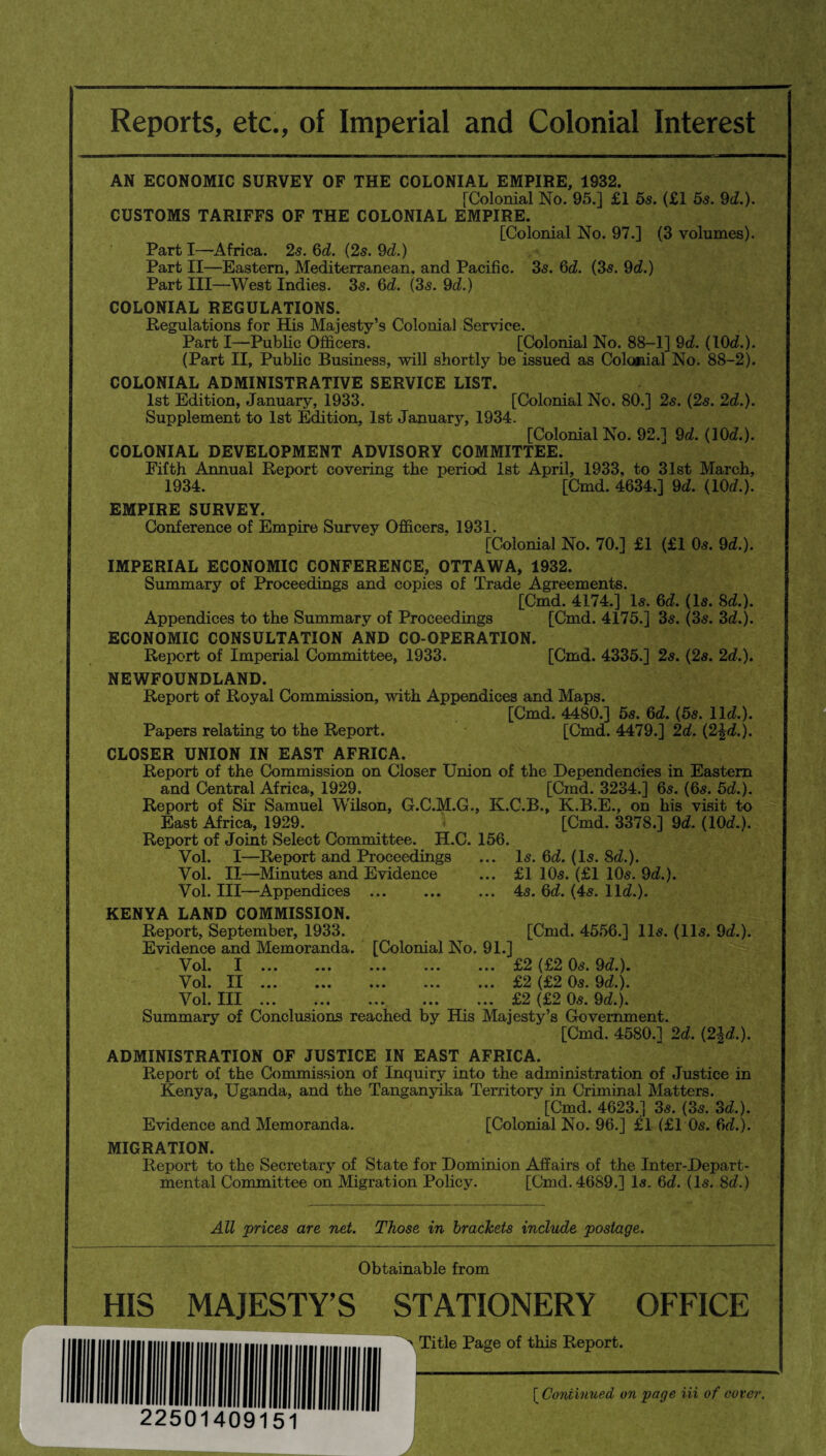 Reports, etc., of Imperial and Colonial Interest AN ECONOMIC SURVEY OF THE COLONIAL EMPIRE, 1932. [Colonial No. 95.] £1 5s. (£1 5s. 9d.). CUSTOMS TARIFFS OF THE COLONIAL EMPIRE. [Colonial No. 97.] (3 volumes). Parti—Africa. 25. 6d. (2s. 9d.) Part II—Eastern, Mediterranean, and Pacific. 35. 6d. (3s. 9d.) Part III—West Indies. 35. 6d. (3s. 9d.) COLONIAL REGULATIONS. Regulations for His Majesty’s Colonial Service. Part I—Public Officers. [Colonial No. 88-1] 9d. (10d.). (Part II, Public Business, will shortly be issued as Colonial No. 88-2). COLONIAL ADMINISTRATIVE SERVICE LIST. 1st Edition, January, 1933. [Colonial No. 80.] 2s. (2s. 2d.). Supplement to 1st Edition, 1st January, 1934. [Colonial No. 92.] 9d. (10d.). COLONIAL DEVELOPMENT ADVISORY COMMITTEE. Fifth Annual Report covering the period 1st April, 1933, to 31st March, 1934. [Cmd. 4634.] 9d. (10d.). EMPIRE SURVEY. Conference of Empire Survey Officers, 1931. [Colonial No. 70.] £1 (£1 05. 9d.). IMPERIAL ECONOMIC CONFERENCE, OTTAWA, 1932. Summary of Proceedings and copies of Trade Agreements. [Cmd. 4174.] Is. 6d. (Is. 8d.). Appendices to the Summary of Proceedings [Cmd. 4175.] 35. (35. 3d.). ECONOMIC CONSULTATION AND CO-OPERATION. Report of Imperial Committee, 1933. [Cmd. 4335.] 2s. (2s. 2d.). NEWFOUNDLAND. Report of Royal Commission, with Appendices and Maps. [Cmd. 4480.] 5s. 6d. (5s. lid.). Papers relating to the Report. [Cmd. 4479.] 2d. (2£d.). CLOSER UNION IN EAST AFRICA. Report of the Commission on Closer Union of the Dependencies in Eastern and Central Africa, 1929. [Cmd. 3234.] 6s. (6s. 5d.). Report of Sir Samuel Wilson, G.C.M.G., K.C.B., K.B.E., on his visit to East Africa, 1929. [Cmd. 3378.] 9d. (10d.). Report of Joint Select Committee. H.C. 156. Vol. I—Report and Proceedings ... Is. 6d. (Is. 8d.). Vol. II—Minutes and Evidence ... £1 1 Os. (£1 10s. 9d.). Vol. Ill—Appendices .4s. 6d. (4s. lid.). KENYA LAND COMMISSION. Report, September, 1933. [Cmd. 4556.] 11s. (11s. 9d.). Evidence and Memoranda. [Colonial No. 9L] Vol. I.£2 (£2 Os. 9d.). Vol. II.£2 (£2 Os. 9d.). Vol. Ill . .£2 (£2 Os. 9d.). Summary of Conclusions reached by His Majesty’s Government. [Cmd. 4580.] 2d. (2|d.). ADMINISTRATION OF JUSTICE IN EAST AFRICA. Report of the Commission of Inquiry into the administration of Justice in Kenya, Uganda, and the Tanganyika Territory in Criminal Matters. [Cmd. 4623.] 3s. (3s. 3d.). Evidence and Memoranda. [Colonial No. 96.] £1 (£1 0s. 6d.). MIGRATION. Report to the Secretary of State for Dominion Affairs of the Inter-Depart¬ mental Committee on Migration Policy. [Cmd. 4689.] Is. 6d. (Is. 8d.) All prices are net. Those in brackets include postage. Obtainable from HIS MAJESTY’S STATIONERY OFFICE > Title Page of this Report. (Continued on page Hi of cover.