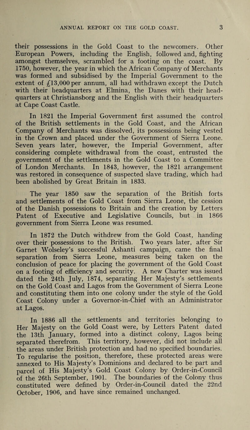their possessions in the Gold Coast to the newcomers. Other European Powers, including the English, followed and, fighting amongst themselves, scrambled for a footing on the coast. By 1750, however, the year in which the African Company of Merchants was formed and subsidised by the Imperial Government to the extent of £13,000 per annum, all had withdrawn except the Dutch with their headquarters at Elmina, the Danes with their head¬ quarters at Christiansborg and the English with their headquarters at Cape Coast Castle. In 1821 the Imperial Government first assumed the control of the British settlements in the Gold Coast, and the African Company of Merchants was dissolved, its possessions being vested in the Crown and placed under the Government of Sierra Leone. Seven years later, however, the Imperial Government, after considering complete withdrawal from the coast, entrusted the government of the settlements in the Gold Coast to a Committee of London Merchants. In 1843, however, the 1821 arrangement was restored in consequence of suspected slave trading, which had been abolished by Great Britain in 1833. The year 1850 saw the separation of the British forts and settlements of the Gold Coast from Sierra Leone, the cession of the Danish possessions to Britain and the creation by Letters Patent of Executive and Legislative Councils, but in 1866 government from Sierra Leone was resumed. In 1872 the Dutch withdrew from the Gold Coast, handing over their possessions to the British. Two years later, after Sir Garnet Wolseley’s successful Ashanti campaign, came the final separation from Sierra Leone, measures being taken on the conclusion of peace for placing the government of the Gold Coast on a footing of efficiency and security. A new Charter was issued dated the 24th July, 1874, separating Her Majesty's settlements on the Gold Coast and Lagos from the Government of Sierra Leone and constituting them into one colony under the style of the Gold Coast Colony under a Governor-in-Chief with an Administrator at Lagos. In 1886 all the settlements and territories belonging to Her Majesty on the Gold Coast were, by Letters Patent dated the 13th January, formed into a distinct colony, Lagos being separated therefrom. This territory, however, did not include all the areas under British protection and had no specified boundaries. To regularise the position, therefore, these protected areas were annexed to His Majesty’s Dominions and declared to be part and parcel of His Majesty’s Gold Coast Colony by Order-in-Council of the 26th September, 1901. The boundaries of the Colony thus constituted were defined by Order-in-Council dated the 22nd October, 1906, and have since remained unchanged.