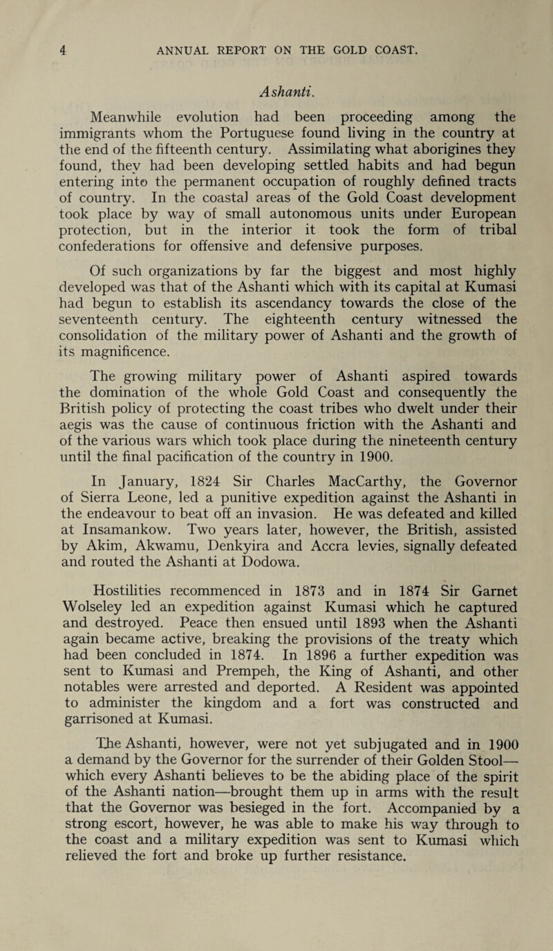 Ashanti. Meanwhile evolution had been proceeding among the immigrants whom the Portuguese found living in the country at the end of the fifteenth century. Assimilating what aborigines they found, they had been developing settled habits and had begun entering into the permanent occupation of roughly defined tracts of country. In the coastal areas of the Gold Coast development took place by way of small autonomous units under European protection, but in the interior it took the form of tribal confederations for offensive and defensive purposes. Of such organizations by far the biggest and most highly developed was that of the Ashanti which with its capital at Kumasi had begun to establish its ascendancy towards the close of the seventeenth century. The eighteenth century witnessed the consolidation of the military power of Ashanti and the growth of its magnificence. The growing military power of Ashanti aspired towards the domination of the whole Gold Coast and consequently the British policy of protecting the coast tribes who dwelt under their aegis was the cause of continuous friction with the Ashanti and of the various wars which took place during the nineteenth century until the final pacification of the country in 1900. In January, 1824 Sir Charles MacCarthy, the Governor of Sierra Leone, led a punitive expedition against the Ashanti in the endeavour to beat off an invasion. He was defeated and killed at Insamankow. Two years later, however, the British, assisted by Akim, Akwamu, Denkyira and Accra levies, signally defeated and routed the Ashanti at Dodowa. Hostilities recommenced in 1873 and in 1874 Sir Garnet Wolseley led an expedition against Kumasi which he captured and destroyed. Peace then ensued until 1893 when the Ashanti again became active, breaking the provisions of the treaty which had been concluded in 1874. In 1896 a further expedition was sent to Kumasi and Prempeh, the King of Ashanti, and other notables were arrested and deported. A Resident was appointed to administer the kingdom and a fort was constructed and garrisoned at Kumasi. The Ashanti, however, were not yet subjugated and in 1900 a demand by the Governor for the surrender of their Golden Stool— which every Ashanti believes to be the abiding place of the spirit of the Ashanti nation—brought them up in arms with the result that the Governor was besieged in the fort. Accompanied by a strong escort, however, he was able to make his way through to the coast and a military expedition was sent to Kumasi which relieved the fort and broke up further resistance.