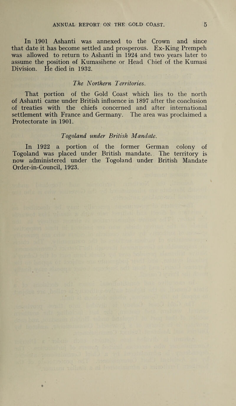 In 1901 Ashanti was annexed to the Crown and since that date it has become settled and prosperous. Ex-King Prempeh was allowed to return to Ashanti in 1924 and two years later to assume the position of Kumasihene or Head Chief of the Kumasi Division. He died in 1932. The Northern Territories. That portion of the Gold Coast which lies to the north of Ashanti came under British influence in 1897 after the conclusion of treaties with the chiefs concerned and after international settlement with France and Germany. The area was proclaimed a Protectorate in 1901. Togoland under British Mandate. In 1922 a portion of the former German colony of Togoland was placed under British mandate. The territory is now administered under the Togoland under British Mandate Order-in-Council, 1923.