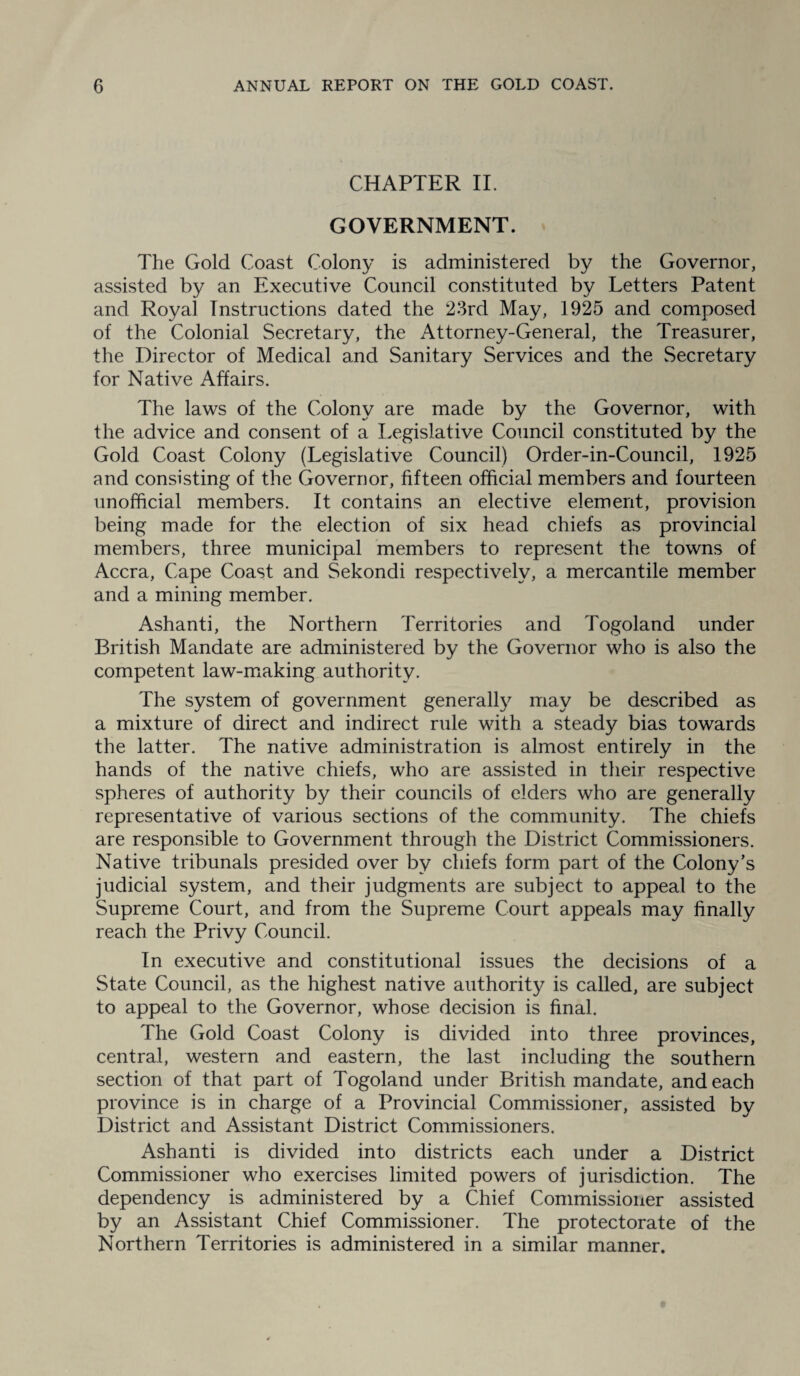 CHAPTER II. GOVERNMENT. The Gold Coast Colony is administered by the Governor, assisted by an Executive Council constituted by Letters Patent and Royal Instructions dated the 23rd May, 1925 and composed of the Colonial Secretary, the Attorney-General, the Treasurer, the Director of Medical and Sanitary Services and the Secretary for Native Affairs. The laws of the Colony are made by the Governor, with the advice and consent of a Legislative Council constituted by the Gold Coast Colony (Legislative Council) Order-in-Council, 1925 and consisting of the Governor, fifteen official members and fourteen unofficial members. It contains an elective element, provision being made for the election of six head chiefs as provincial members, three municipal members to represent the towns of Accra, Cape Coast and Sekondi respectively, a mercantile member and a mining member. Ashanti, the Northern Territories and Togoland under British Mandate are administered by the Governor who is also the competent law-making authority. The system of government generally may be described as a mixture of direct and indirect rule with a steady bias towards the latter. The native administration is almost entirely in the hands of the native chiefs, who are assisted in their respective spheres of authority by their councils of elders who are generally representative of various sections of the community. The chiefs are responsible to Government through the District Commissioners. Native tribunals presided over by chiefs form part of the Colony's judicial system, and their judgments are subject to appeal to the Supreme Court, and from the Supreme Court appeals may finally reach the Privy Council. In executive and constitutional issues the decisions of a State Council, as the highest native authority is called, are subject to appeal to the Governor, whose decision is final. The Gold Coast Colony is divided into three provinces, central, western and eastern, the last including the southern section of that part of Togoland under British mandate, and each province is in charge of a Provincial Commissioner, assisted by District and Assistant District Commissioners. Ashanti is divided into districts each under a District Commissioner who exercises limited powers of jurisdiction. The dependency is administered by a Chief Commissioner assisted by an Assistant Chief Commissioner. The protectorate of the Northern Territories is administered in a similar manner.