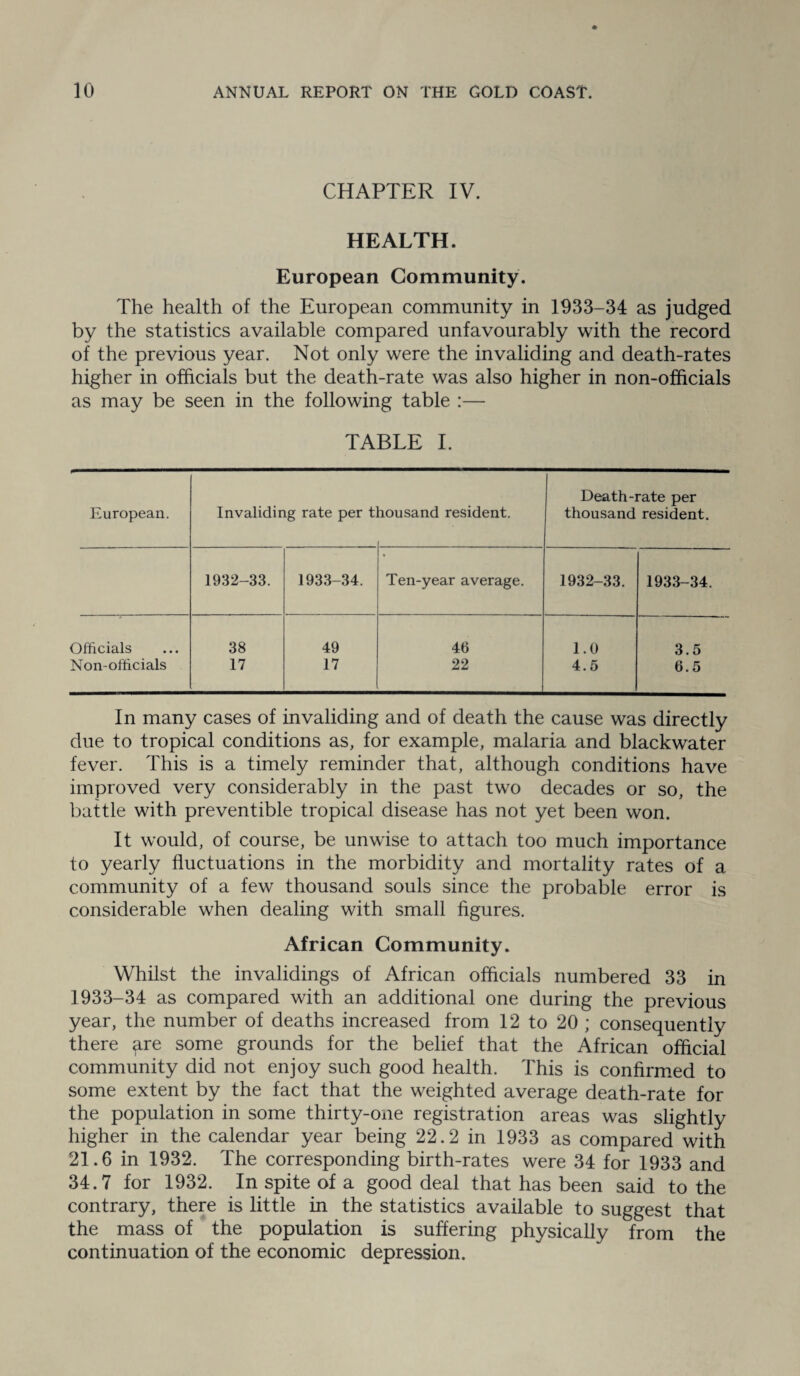 CHAPTER IV. HEALTH. European Community. The health of the European community in 1933-34 as judged by the statistics available compared unfavourably with the record of the previous year. Not only were the invaliding and death-rates higher in officials but the death-rate was also higher in non-officials as may be seen in the following table :— TABLE I. European. Invaliding rate per t lousand resident. Death-rate per thousand resident. 1932-33. 1933-34. * Ten-year average. 1932-33. 1933-34. Officials 38 49 46 1.0 3.5 Non-officials 17 17 22 4.5 6.5 In many cases of invaliding and of death the cause was directly due to tropical conditions as, for example, malaria and blackwater fever. This is a timely reminder that, although conditions have improved very considerably in the past two decades or so, the battle with preventible tropical disease has not yet been won. It would, of course, be unwise to attach too much importance to yearly fluctuations in the morbidity and mortality rates of a community of a few thousand souls since the probable error is considerable when dealing with small figures. African Community. Whilst the invalidings of African officials numbered 33 in 1933-34 as compared with an additional one during the previous year, the number of deaths increased from 12 to 20 ; consequently there ^re some grounds for the belief that the African official community did not enjoy such good health. This is confirmed to some extent by the fact that the weighted average death-rate for the population in some thirty-one registration areas was slightly higher in the calendar year being 22.2 in 1933 as compared with 21.6 in 1932. The corresponding birth-rates were 34 for 1933 and 34.7 for 1932. In spite of a good deal that has been said to the contrary, there is little in the statistics available to suggest that the mass of the population is suffering physically from the continuation of the economic depression.