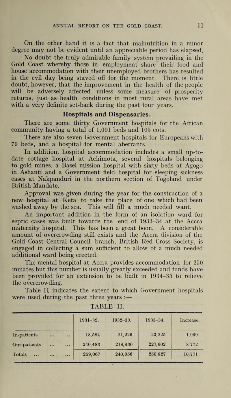 On the other hand it is a fact that malnutrition in a minor degree may not be evident until an appreciable period has elapsed. No doubt the truly admirable family system prevailing in the Gold Coast whereby those in employment share their food and house accommodation with their unemployed brothers has resulted in the evil day being staved off for the moment. There is little doubt, however, that the improvement in the health of the people will be adversely affected unless some measure of prosperity returns, just as health conditions in most rural areas have met with a very definite set-back during the past four years. Hospitals and Dispensaries. There are some thirty Government hospitals for the African community having a total of 1,001 beds and 105 cots. There are also seven Government hospitals for Europeans with 79 beds, and a hospital for mental aberrants. In addition, hospital accommodation includes a small up-to- date cottage hospital at Achimota, several hospitals belonging to gold mines, a Basel mission hospital with sixty beds at Agogo in Ashanti and a Government field hospital for sleeping sickness cases at Nakpanduri in the northern section of Togoland under British Mandate. Approval was given during the year for the construction of a new hospital at Keta to take the place of one which had been washed away by the sea. This will fill a much needed want. An important addition in the form of an isolation ward for septic cases was built towards the end of 1933-34 at the Accra maternity hospital. This has been a great boon. A considerable amount of overcrowding still exists and the Accra division of the Gold Coast Central Council branch, British Red Cross Society, is engaged in collecting a sum sufficient to allow of a much needed additional ward being erected. The mental hospital at Accra provides accommodation for 250 inmates but this number is usually greatly exceeded and funds have been provided for an extension to be built in 1934-35 to relieve the overcrowding. Table H indicates the extent to which Government hospitals were used during the past three years :— TABLE II. 1931-32. 1932-33. 1933-34. Increase. In-patients 18,584 21,226 23,225 1,999 Out-patients 240,483 218,830 227,602 8,772 X Otcllb «* • • • • ••• 259,067 240,056 250,827 10,771