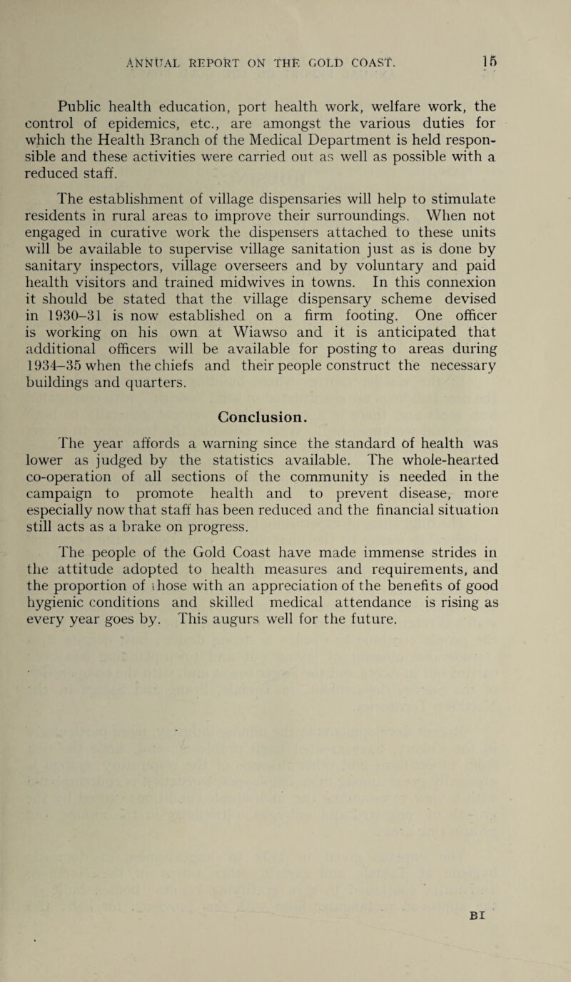 Public health education, port health work, welfare work, the control of epidemics, etc., are amongst the various duties for which the Health Branch of the Medical Department is held respon¬ sible and these activities were carried out as well as possible with a reduced staff. The establishment of village dispensaries will help to stimulate residents in rural areas to improve their surroundings. When not engaged in curative work the dispensers attached to these units will be available to supervise village sanitation just as is done by sanitary inspectors, village overseers and by voluntary and paid health visitors and trained midwives in towns. In this connexion it should be stated that the village dispensary scheme devised in 1930-31 is now established on a firm footing. One officer is working on his own at Wiawso and it is anticipated that additional officers will be available for posting to areas during 1934-35 when the chiefs and their people construct the necessary buildings and quarters. Conclusion. The year affords a warning since the standard Of health was lower as judged by the statistics available. The whole-hearted co-operation of all sections of the community is needed in the campaign to promote health and to prevent disease, more especially now that staff has been reduced and the financial situation still acts as a brake on progress. The people of the Gold Coast have made immense strides in the attitude adopted to health measures and requirements, and the proportion of those with an appreciation of the benefits of good hygienic conditions and skilled medical attendance is rising as every year goes by. This augurs well for the future.