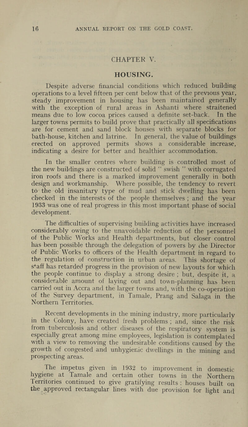 CHAPTER V. HOUSING. Despite adverse financial conditions which reduced building operations to a level fifteen per cent below that of the previous year, steady improvement in housing has been maintained generally with the exception of rural areas in Ashanti where straitened means due to low cocoa prices caused a definite set-back. In the larger towns permits to build prove that practically all specifications are for cement and sand block houses with separate blocks for bath-house, kitchen and latrine. In general, the value of buildings erected on approved permits shows a considerable increase, indicating a desire for better and healthier accommodation. In the smaller centres where building is controlled most of the new buildings are constructed of solid “ swish ” with corrugated iron roofs and there is a marked improvement generally in both design and workmanship. Where possible, the tendency to revert to the old insanitary type of mud and stick dwelling has been checked in the interests of the people themselves ; and the year 1933 was one of real progress in this most important phase of social development. The difficulties of supervising building activities have increased considerably owing to the unavoidable reduction of the personnel of the Public Works and Health departments, but closer control has been possible through the delegation of powers by die Director of Public Works to officers of the Health department in regard to the regulation of construction in urban areas. This shortage of staff has retarded progress in the provision of new layouts for which the people continue to display a strong desire ; but, despite it, a considerable amount of laying out and town-planning has been carried out in Accra and the larger towns and, with the co-operation of the Survey department, in Tamale, Prang and Salaga in the Northern Territories. Recent developments in the mining industry, more particularly in the Colony, have created fresh problems ; and, since the risk from tuberculosis and other diseases of the respiratory system is especially great among mine employees, legislation is contemplated with a view to removing the undesirable conditions caused by the growth of congested and unhygienic dwellings in the mining and prospecting areas. The impetus given in 1932 to improvement in domestic hygiene at Tamale and certain other towns in the Northern Territories continued to give gratifying results : houses built on the.approved rectangular lines with due provision for light and