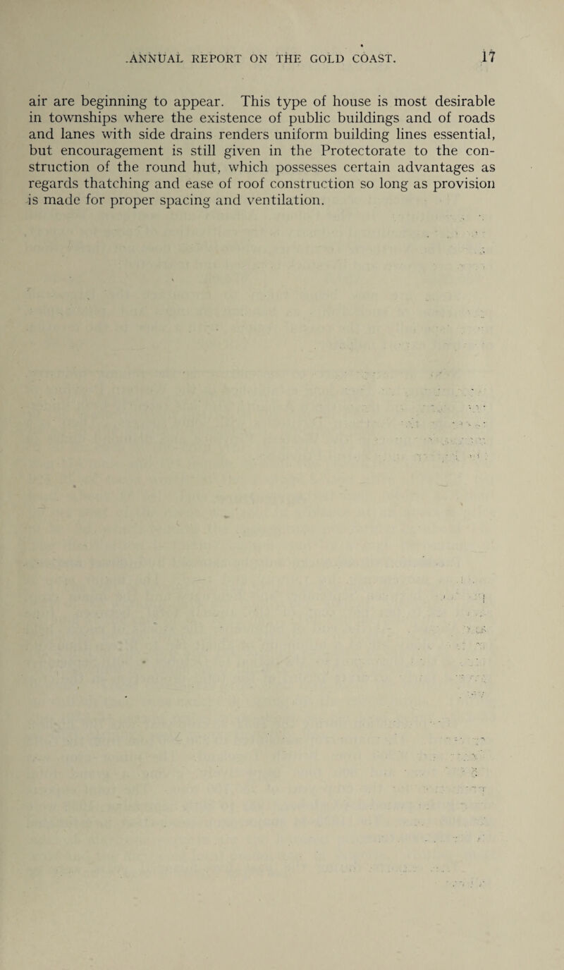 air are beginning to appear. This type of house is most desirable in townships where the existence of public buildings and of roads and lanes with side drains renders uniform building lines essential, but encouragement is still given in the Protectorate to the con¬ struction of the round hut, which possesses certain advantages as regards thatching and ease of roof construction so long as provision is made for proper spacing and ventilation.