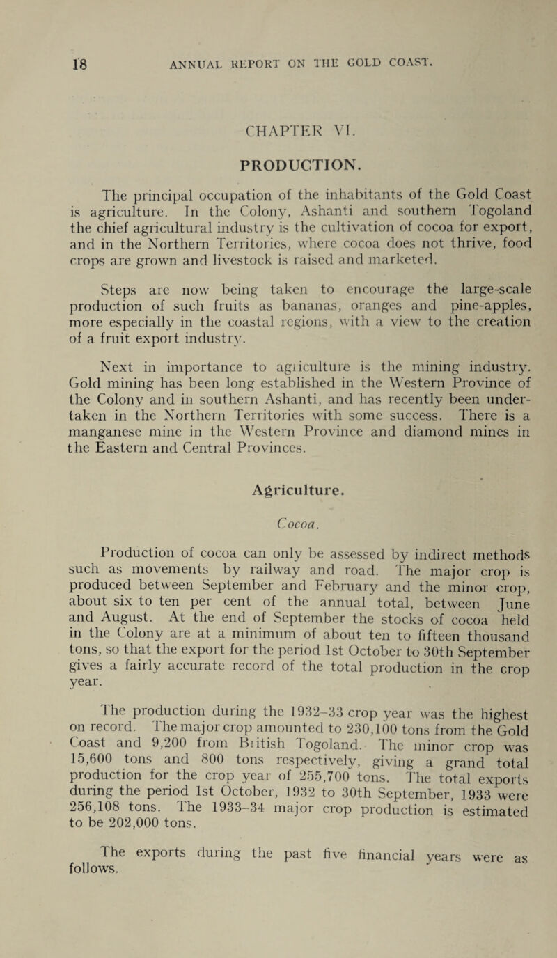 CHAPTER VI. PRODUCTION. The principal occupation of the inhabitants of the Gold Coast is agriculture. In the Colony, Ashanti and southern Togoland the chief agricultural industry is the cultivation of cocoa for export, and in the Northern Territories, where cocoa does not thrive, food crops are grown and livestock is raised and marketed. Steps are now being taken to encourage the large-scale production of such fruits as bananas, oranges and pine-apples, more especially in the coastal regions, with a view to the creation of a fruit export industry. Next in importance to agriculture is the mining industry. Gold mining has been long established in the Western Province of the Colony and in southern Ashanti, and has recently been under¬ taken in the Northern Territories with some success. There is a manganese mine in the Western Province and diamond mines in the Eastern and Central Provinces. Agriculture. Cocoa. Production of cocoa can only be assessed by indirect methods such as movements by railway and road. The major crop is produced between September and February and the minor crop, about six to ten per cent of the annual total, between June and August. At the end of September the stocks of cocoa held in the Colony are at a minimum of about ten to fifteen thousand tons, so that the export for the period 1st October to 30th September gives a fairly accurate record of the total production in the crop year. The production during the 1932-33 crop year was the highest on record. The major crop amounted to 230,100 tons from the Gold Coast and 9,200 from Biitish Togoland. The minor crop was 15,600 tons and 800 tons respectively, giving a grand total production for the crop year of 255,700 tons. The total exports during the period 1st October, 1932 to 30th September, 1933 were 256,108 tons, the 1933—34 major crop production is estimated to be 202,000 tons. The exports during the past five financial years were as follows.