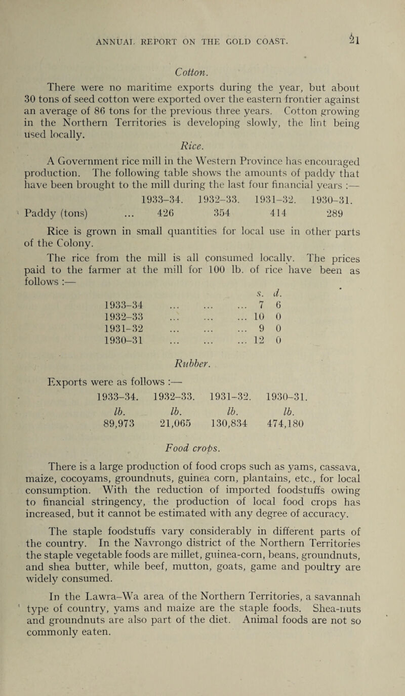 Cotton. There were no maritime exports during the year, but about 30 tons of seed cotton were exported over the eastern frontier against an average of 86 tons for the previous three years. Cotton growing- in the Northern Territories is developing slowly, the lint being used locally. Rice. A Government rice mill in the Western Province has encouraged production. The following table shows the amounts of paddy that have been brought to the mill during the last four financial years :— 1933-34. 1932-33. 1931-32. 1930-31. Paddy (tons) ... 426 354 414 289 Rice is grown in small quantities for local use in other parts of the Colony. The rice from the mill is all consumed locally. The prices paid to the farmer at the mill for 100 lb. of rice have been as follows :— 1933-34 • o • • • .s. a. 7 6 1932-33 • • • . , • • • • 10 0 1931-32 • • • • • • • • • 9 0 1930-31 • » • • • . 12 0 Rubber. Exports were as follows :—• 1933-34. 1932-33. 1931-32. 1930-31. lb. lb. lb. lb. 89,973 21,065 130,834 474,180 Food crops. There is a large production of food crops such as yams, cassava, maize, cocoyams, groundnuts, guinea corn, plantains, etc., for local consumption. With the reduction of imported foodstuffs owing to financial stringency, the production of local food crops has increased, but it cannot be estimated with any degree of accuracy. The staple foodstuffs vary considerably in different parts of the country. In the Navrongo district of the Northern Territories the staple vegetable foods are millet, guinea-corn, beans, groundnuts, and shea butter, while beef, mutton, goats, game and poultry are widely consumed. In the Lawra-Wa area of the Northern Territories, a savannah type of country, yams and maize are the staple foods. Shea-nuts and groundnuts are also part of the diet. Animal foods are not so commonly eaten.