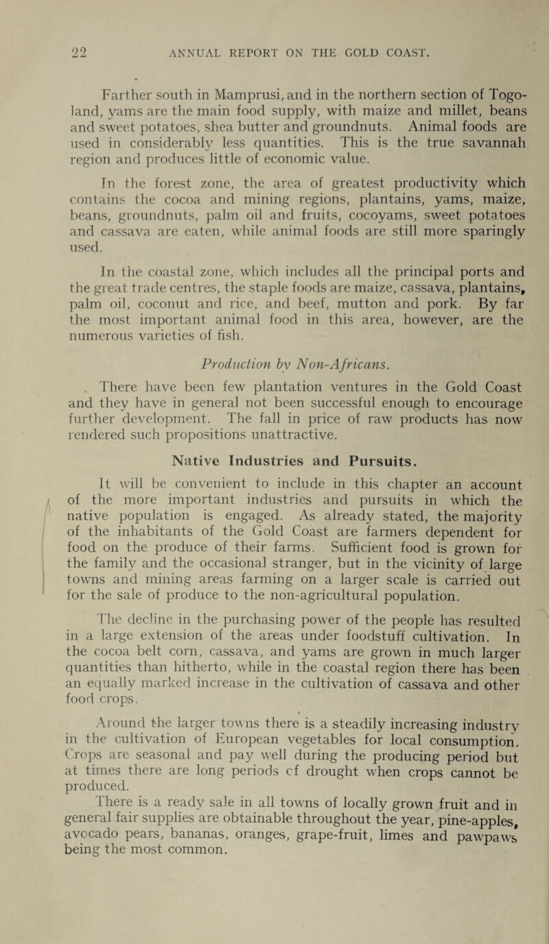 Farther south in Mamprusi, and in the northern section of Togo- land, yams are the main food supply, with maize and millet, beans and sweet potatoes, shea butter and groundnuts. Animal foods are used in considerably less quantities. This is the true savannah region and produces little of economic value. In the forest zone, the area of greatest productivity which contains the cocoa and mining regions, plantains, yams, maize, beans, groundnuts, palm oil and fruits, cocoyams, sweet potatoes and cassava are eaten, while animal foods are still more sparingly used. In the coastal zone, which includes all the principal ports and the great trade centres, the staple foods are maize, cassava, plantains, palm oil, coconut and rice, and beef, mutton and pork. By far the most important animal food in this area, however, are the numerous varieties of fish. Production by Non-Africans. There have been few plantation ventures in the Gold Coast and they have in general not been successful enough to encourage further development. The fall in price of raw products has now rendered such propositions unattractive. Native Industries and Pursuits. It will be convenient to include in this chapter an account of the more important industries and pursuits in which the native population is engaged. As already stated, the majority of the inhabitants of the Gold Coast are farmers dependent for food on the produce of their farms. Sufficient food is grown for the family and the occasional stranger, but in the vicinity of large towns and mining areas farming on a larger scale is carried out for the sale of produce to the non-agricultural population. The decline in the purchasing power of the people has resulted in a large extension of the areas under foodstuff cultivation. In the cocoa belt corn, cassava, and yams are grown in much larger quantities than hitherto, while in the coastal region there has been an equally marked increase in the cultivation of cassava and other food crops. i Around the larger towns there is a steadily increasing industry in the cultivation of European vegetables for local consumption. Crops are seasonal and pay well during the producing period but at times there are long periods cf drought when crops cannot be produced. There is a ready sale in all towns of locally growui fruit and in general fair supplies are obtainable throughout the year, pine-apples, avocado pears, bananas, oranges, grape-fruit, limes and pawpaws being the most common.