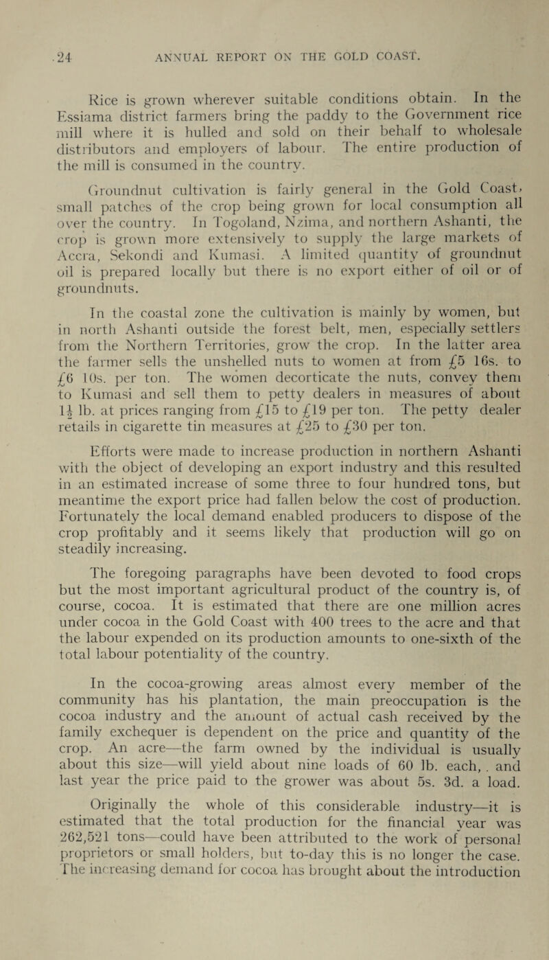 Rice is grown wherever suitable conditions obtain. In the Essiama district farmers bring the paddy to the Government rice mill where it is hulled and sold on their behalf to wholesale distributors and employers of labour. The entire production of the mill is consumed in the country. Groundnut cultivation is fairly general in the Gold Coast > small patches of the crop being grown for local consumption all over the country. In Togoland, Nzima, and northern Ashanti, the crop is grown more extensively to supply the large markets of Accra, Sekondi and Kumasi. A limited quantity of groundnut oil is prepared locally but there is no export either of oil or of groundnuts. In the coastal zone the cultivation is mainly by women, but in north Ashanti outside the forest belt, men, especially settlers from the Northern Territories, grow the crop. In the latter area the farmer sells the unshelled nuts to women at from £5 lGs. to £6 10s. per ton. The women decorticate the nuts, convey them to Kumasi and sell them to petty dealers in measures of about H lb. at prices ranging from £15 to £19 per ton. The petty dealer retails in cigarette tin measures at £25 to £30 per ton. Efforts were made to increase production in northern Ashanti with the object of developing an export industry and this resulted in an estimated increase of some three to four hundred tons, but meantime the export price had fallen belowr the cost of production. Fortunately the local demand enabled producers to dispose of the crop profitably and it seems likely that production will go on steadily increasing. The foregoing paragraphs have been devoted to food crops but the most important agricultural product of the country is, of course, cocoa. It is estimated that there are one million acres under cocoa in the Gold Coast with 400 trees to the acre and that the labour expended on its production amounts to one-sixth of the total labour potentiality of the country. In the cocoa-growing areas almost every member of the community has his plantation, the main preoccupation is the cocoa industry and the amount of actual cash received by the family exchequer is dependent on the price and quantity of the crop. An acre—the farm owned by the individual is usually about this size—will yield about nine loads of 60 lb. each, . and last year the price paid to the grower was about 5s. 3d. a load. Originally the whole of this considerable industry—it is estimated that the total production for the financial year was 262,521 tons—could have been attributed to the work of personal proprietors or small holders, but to-day this is no longer the case. I he increasing demand for cocoa has brought about the introduction