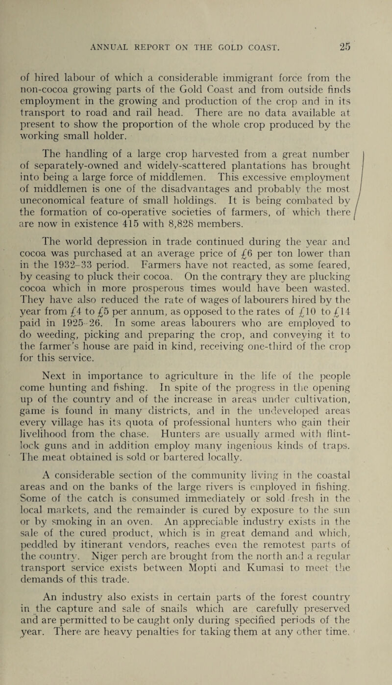 of hired labour of which a considerable immigrant force from the non-cocoa growing parts of the Gold Coast and from outside finds employment in the growing and production of the crop and in its transport to road and rail head. There are no data available at present to show the proportion of the whole crop produced by the working small holder. The handling of a large crop harvested from a great number of separately-owned and widely-scattered plantations has brought into being a large force of middlemen. This excessive employment of middlemen is one of the disadvantages and probably the most uneconomical feature of small holdings. It is being combated by the formation of co-operative societies of farmers, of which there are now in existence 415 with 8,828 members. The world depression in trade continued during the year and cocoa was purchased at an average price of £6 per ton lower than in the 1932-33 period. Farmers have not reacted, as some feared, by ceasing to pluck their cocoa. On the contrary they are plucking cocoa which in more prosperous times would have been wasted. They have also reduced the rate of wages of labourers hired by the year from £4 to £5 per annum, as opposed to the rates of £10 to £14 paid in 1925 26. In some areas labourers who are employed to do weeding, picking and preparing the crop, and conveying it to the farmer’s house are paid in kind, receiving one-third of the crop for this service. Next in importance to agriculture in the life of the people come hunting and fishing. In spite of the progress in the opening up of the country and of the increase in areas under cultivation, game is found in many districts, and in the undeveloped areas every village has its quota of professional hunters who gain their livelihood from the chase. Hunters are usually armed with flint¬ lock guns and in addition employ many ingenious kinds of traps. The meat obtained is sold or bartered locally. A considerable section of the community living in the coastal areas and on the banks of the large rivers is employed in fishing. Some of the catch is consumed immediately or sold fresh in the local markets, and the remainder is cured by exposure to the sun or by smoking in an oven. An appreciable industry exists in the sale of the cured product, which is in great demand and which, peddled bv itinerant vendors, reaches even the remotest parts of the country. Niger perch are brought from the north and a regular transport service exists between Mopti and Kumasi to meet the demands of this trade. An industry^ also exists in certain parts of the forest country in the capture and sale of snails which are carefully preserved and are permitted to be caught only during specified periods of the year. There are heavy penalties for taking them at any other time.