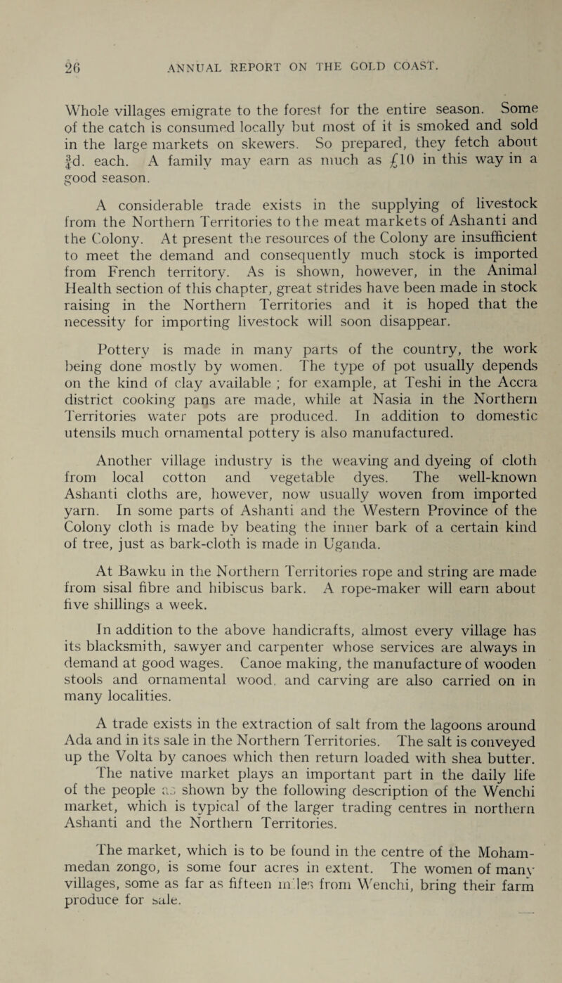 Whole villages emigrate to the forest for the entire season. Some of the catch is consumed locally but most of it is smoked and sold in the large markets on skewers. So prepared, they fetch about Jd. each. A family may earn as much as £10 in this way in a good season. A considerable trade exists in the supplying of livestock from the Northern Territories to the meat markets of Ashanti and the Colony. At present the resources of the Colony are insufficient to meet the demand and consequently much stock is imported from French territory. As is shown, however, in the Animal Health section of this chapter, great strides have been made in stock raising in the Northern Territories and it is hoped that the necessity for importing livestock will soon disappear. Pottery is made in many parts of the country, the work being done mostly by women. The type of pot usually depends on the kind of clay available ; for example, at Teshi in the Accra district cooking pans are made, while at Nasia in the Northern Territories water pots are produced. In addition to domestic utensils much ornamental pottery is also manufactured. Another village industry is the weaving and dyeing of cloth from local cotton and vegetable dyes. The well-known Ashanti cloths are, however, now usually woven from imported yarn. In some parts of Ashanti and the Western Province of the Colony cloth is made by beating the inner bark of a certain kind of tree, just as bark-cloth is made in Uganda. At Bawku in the Northern Territories rope and string are made from sisal fibre and hibiscus bark. A rope-maker will earn about five shillings a week. In addition to the above handicrafts, almost every village has its blacksmith, sawyer and carpenter whose services are always in demand at good wages. Canoe making, the manufacture of wooden stools and ornamental wood, and carving are also carried on in many localities. A trade exists in the extraction of salt from the lagoons around Ada and in its sale in the Northern Territories. The salt is conveyed up the Volta by canoes which then return loaded with shea butter. The native market plays an important part in the daily life of the people as shown by the following description of the Wenchi market, which is typical of the larger trading centres in northern Ashanti and the Northern Territories. The market, which is to be found in the centre of the Moham¬ medan zongo, is some four acres in extent. The women of many villages, some as far as fifteen m'.les from Wenchi, bring their farm produce for sale.