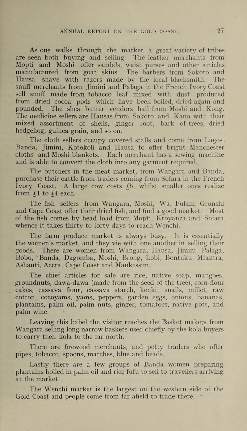 As one walks through the market a great variety of tribes are seen both buying and selling. The leather merchants from Mopti and Moshi offer sandals, waist purses and other articles manufactured from goat skins. The barbers from Sokoto and Hausa shave with razors made by the local blacksmith. The snuff merchants from Jimini and Palaga in the French Ivory Coast sell snuff made from tobacco leaf mixed with dust produced from dried cocoa pods which have been boiled, dried again and pounded. The shea butter vendors hail from Moshi and Kong. The medicine sellers are Hausas from Sokoto and Kano with their mixed assortment of shells, ginger root, bark of trees, dried hedgehog, guinea grain, and so on. The cloth sellers occupy covered stalls and come from Lagos, Banda, Jimini, Kotokoli and Hausa to offer bright Manchester cloths and Moshi blankets. Each merchant has a sewing machine and is able to convert the cloth into any garment required. The butchers in the meat market, from Wangara and Banda, purchase their cattle from traders coming from Sofara in the French Ivory Coast. A large cow costs £5, whilst smaller ones realize from £1 to £4 each. The fish sellers from Wangara, Moshi, Wa, Fulani, Grunshi and Cape Coast offer their dried fish, and find a good market. Most of the fish comes by head load from Mopti, Kroy^anza and Sofara whence it takes thirty to forty days to reach Wenchi. The farm produce market is always busy. It is essentially the women’s market, and they vie with one another in selling their goods. There are women from Wangara, Hausa, Jimini, Palaga, Bobo, * Banda, Dagomba, Moshi, Brong, Lobi, Bontuku, Mfantra, Ashanti, Accra, Cape Coast and Mankessim. The chief articles for sale are rice, native soap, mangoes, groundnuts, dawa-dawa (made from the seed of the tree), corn-flour cakes, cassava flour, cassava starch, kenki, snails, millet, raw cotton, cocoyams, yams, peppers, garden eggs, onions, bananas, plantains, palm oil, palm nuts, ginger, tomatoes, native pots, and palm wine. Leaving this babel the visitor reaches the basket makers from Wangara selling long narrow baskets used chiefly by the kola buyers to carry their kola to the far north. There are firewood merchants, and petty traders who offer pipes, tobacco, spoons, matches, blue and beads. Lastly there are a few groups of Banda women preparing plantains boiled in palm oil and rice fufu to sell to travellers arriving at the market. The Wenchi market is the largest on the western side of the Gold Coast and people come from far afield to trade there. '