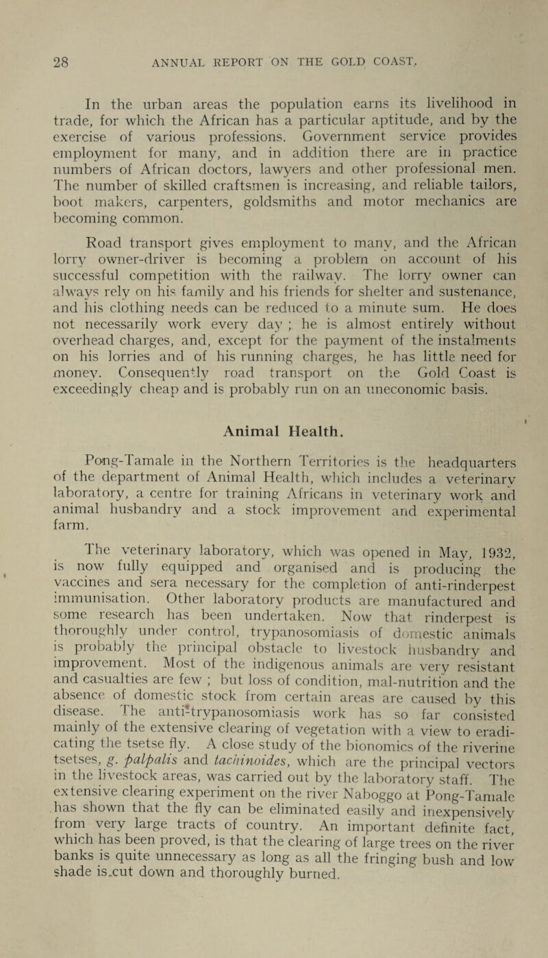 In the urban areas the population earns its livelihood in trade, for which the African has a particular aptitude, and by the exercise of various professions. Government service provides employment for many, and in addition there are in practice numbers of African doctors, lawyers and other professional men. The number of skilled craftsmen is increasing, and reliable tailors, boot makers, carpenters, goldsmiths and motor mechanics are becoming common. Road transport gives employment to many, and the African lorry owner-driver is becoming a problem on account of his successful competition with the railway. The lorry owner can always rely on his family and his friends for shelter and sustenance, and his clothing needs can be reduced to a minute sum. He does not necessarily work every day ; he is almost entirely without overhead charges, and, except for the payment of the instalments on his lorries and of his running charges, he has little need for money. Consequently road transport on the Gold Coast is exceedingly cheap and is probably run on an uneconomic basis. Animal Health. Po-ng-Tamale in the Northern Territories is the headquarters of the department of Animal Health, which includes a veterinary laboratory, a centre for training Africans in veterinary work and animal husbandry and a stock improvement arid experimental farm. The veterinary laboratory, which was opened in May, 1932, is now fully equipped and organised and is producing the vaccines and seia necessary for the completion of anti-rinderpest immunisation. Other laboratory products are manufactured and some research has been undertaken. Now that rinderpest is thoroughly under control, trypanosomiasis of domestic animals is piobably the principal obstacle to livestock husbandry and improvement. Most of the indigenous animals are very resistant and casualties are few ; but loss of condition, mal-nutrition and the absence of domestic stock from certain areas are caused bv this disease. The anti-trypanosomiasis work has so far consisted mainly of the extensive clearing of vegetation with a view to eradi¬ cating the tsetse fly. A close study of the bionomics of the riverine tsetses, g. palpalis and tachinoides, which are the principal vectors m the livestock areas, was carried out by the laboratory staff. The extensive clearing experiment on the river Naboggo at Pong-Tamale has shown that the fly can be eliminated easily and inexpensively from very large tracts of country. An important definite fact, which has been proved, is that the clearing of large trees on the river banks is quite unnecessary as long as all the fringing bush and low shade is .cut down and thoroughly burned.
