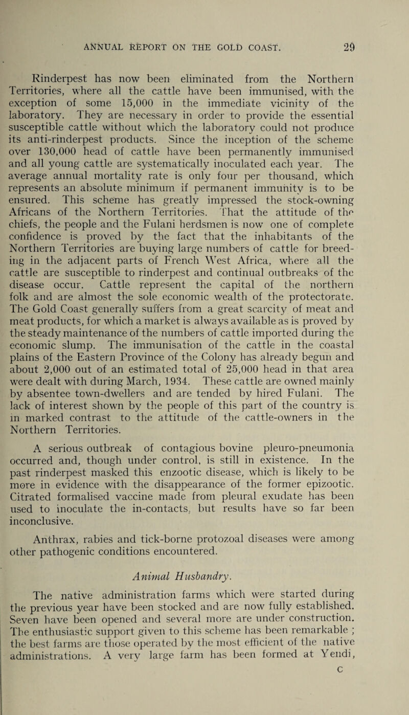 Rinderpest has now been eliminated from the Northern Territories, where all the cattle have been immunised, with the exception of some 15,000 in the immediate vicinity of the laboratory. They are necessary in order to provide the essential susceptible cattle without which the laboratory could not produce its anti-rinderpest products. Since the inception of the scheme over 130,000 head of cattle have been permanently immunised and all young cattle are systematically inoculated each year. The average annual mortality rate is only four per thousand, which represents an absolute minimum if permanent immunity is to be ensured. This scheme has greatly impressed the stock-owning Africans of the Northern Territories, that the attitude of the chiefs, the people and the Fulani herdsmen is now one of complete confidence is proved by the fact that the inhabitants of the Northern Territories are buying large numbers of cattle for breed¬ ing in the adjacent parts of French West Africa, where all the cattle are susceptible to rinderpest and continual outbreaks of the disease occur. Cattle represent the capital of the northern folk and are almost the sole economic wealth of the protectorate. The Gold Coast generally suffers from a great scarcity of meat and meat products, for which a market is always available as is proved b}^ the steady maintenance of the numbers of cattle imported during the economic slump. The immunisation of the cattle in the coastal plains of the Eastern Province of the Colony has already begun and about 2,000 out of an estimated total of 25,000 head in that area were dealt with during March, 1934. These cattle are owned mainly by absentee town-dwellers and are tended by hired Fulani. The lack of interest shown by the people of this part of the country is in marked contrast to the attitude of the cattle-owners in the Northern Territories. A serious outbreak of contagious bovine pleuro-pneumonia occurred and, though under control, is still in existence. In the past rinderpest masked this enzootic disease, which is likely to be more in evidence with the disappearance of the former epizootic. Titrated formalised vaccine made from pleural exudate has been used to inoculate the in-contacts, but results have so far been inconclusive. Anthrax, rabies and tick-borne protozoal diseases were among other pathogenic conditions encountered. A nimal Husbandry. The native administration farms which were started during the previous year have been stocked and are now fully established. Seven have been opened and several more are under construction. The enthusiastic support given to this scheme has been remarkable ; the best farms are those operated by the most efficient of the native administrations. A very large farm has been formed at Y endi, c