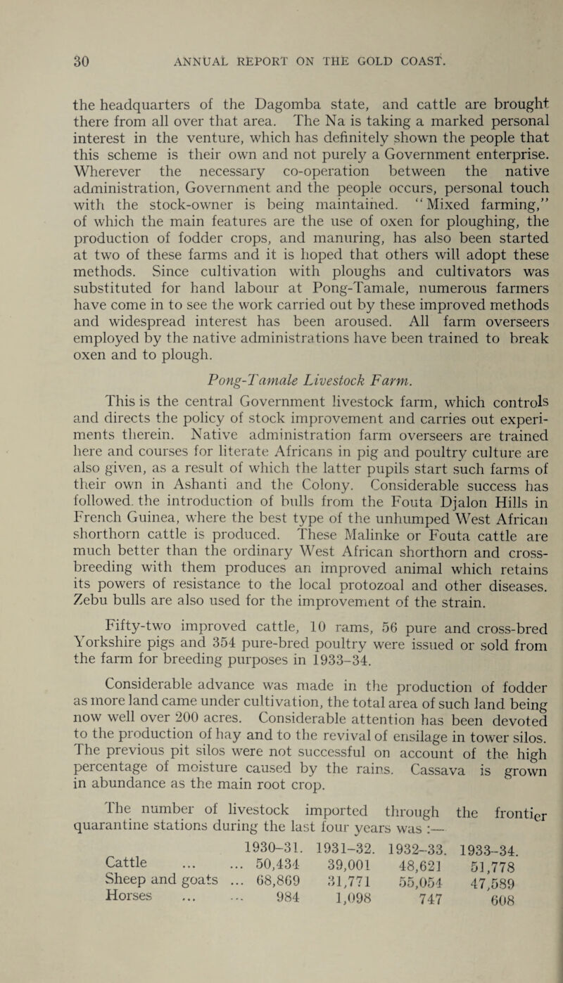 the headquarters of the Dagomba state, and cattle are brought there from all over that area. The Na is taking a marked personal interest in the venture, which has definitely shown the people that this scheme is their own and not purely a Government enterprise. Wherever the necessary co-operation between the native administration, Government and the people occurs, personal touch with the stock-owner is being maintained. “Mixed farming,” of which the main features are the use of oxen for ploughing, the production of fodder crops, and manuring, has also been started at two of these farms and it is hoped that others will adopt these methods. Since cultivation with ploughs and cultivators was substituted for hand labour at Pong-Tamale, numerous farmers have come in to see the work carried out by these improved methods and widespread interest has been aroused. All farm overseers employed by the native administrations have been trained to break oxen and to plough. Pong-Tamale Livestock Farm. This is the central Government livestock farm, which controls and directs the policy of stock improvement and carries out experi¬ ments therein. Native administration farm overseers are trained here and courses for literate Africans in pig and poultry culture are also given, as a result of which the latter pupils start such farms of their own in Ashanti and the Colony. Considerable success has followed, the introduction of bulls from the Fouta Djalon Hills in French Guinea, where the best type of the unhumped West African shorthorn cattle is produced. These Malinke or Fouta cattle are much better than the ordinary West African shorthorn and cross¬ breeding with them produces an improved animal which retains its powers of resistance to the local protozoal and other diseases. Zebu bulls are also used for the improvement of the strain. Fifty-two improved cattle, 10 rams, 56 pure and cross-bred Yorkshire pigs and 354 pure-bred poultry were issued or sold from the farm for breeding purposes in 1933-34. Considerable advance was made in the production of fodder as more land came under cultivation, the total area of such land being now well over 200 acres. Considerable attention has been devoted to the pioduction of hay and to the revival of ensilage in tower silos. The previous pit silos were not successful on account of the high percentage of moisture caused by the rains. Cassava is grown in abundance as the main root crop. The number of livestock imported through the frontier quarantine stations during the last four years was 1930-31. 1931-32. 1932-33. 1933-34. Cattle ... 50,434 39,001 48,621 51,778 Sheep and goats ... 68,869 31,771 55,054 47,589 Horses 984 1,098 747 608