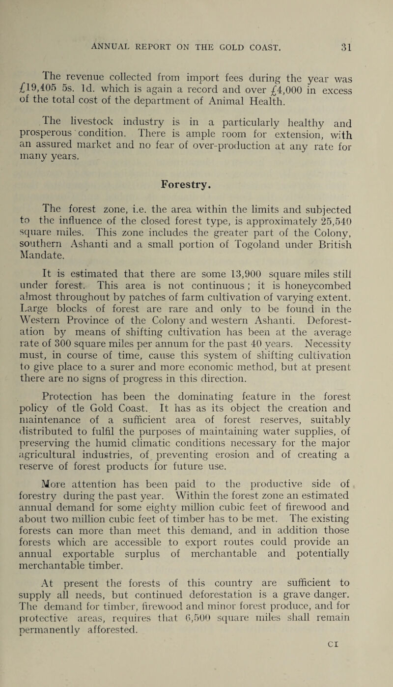 Ihe revenue collected from import fees during the year was £19,405 5s. Id. which is again a record and over £4,000 in excess of the total cost of the department of Animal Health. The livestock industry is in a particularly healthy and prosperous condition. There is ample room for extension, with an assured market and no fear of over-production at any rate for many years. Forestry. The forest zone, i.e. the area within the limits and subjected to the influence of the closed forest type, is approximately 25,540 square miles. This zone includes the greater part of the Colony, southern Ashanti and a small portion of Togoland under British Mandate. It is estimated that there are some 13,900 square miles still under forest. This area is not continuous; it is honeycombed almost throughout by patches of farm cultivation of varying extent. Large blocks of forest are rare and only to be found in the Western Province of the Colony and western Ashanti. Deforest¬ ation by means of shifting cultivation has been at the average rate of 300 square miles per annum for the past 40 years. Necessity must, in course of time, cause this system of shifting cultivation to give place to a surer and more economic method, but at present there are no signs of progress in this direction. Protection has been the dominating feature in the forest policy of tie Gold Coast. It has as its object the creation and maintenance of a sufficient area of forest reserves, suitably distributed to fulfil the purposes of maintaining water supplies, of preserving the humid climatic conditions necessary for the major agricultural industries, of preventing erosion and of creating a reserve of forest products for future use. More attention has been paid to the productive side of forestry during the past year. Within the forest zone an estimated annual demand for some eighty million cubic feet of firewood and about two million cubic feet of timber has to be met. The existing forests can more than meet this demand, and in addition those forests which are accessible to export routes could provide an annual exportable surplus of merchantable and potentially merchantable timber. At present the' forests of this country are sufficient to supply all needs, but continued deforestation is a grave danger. The demand for timber, firewood and minor forest produce, and for protective areas, requires that 6,500 square miles shall remain permanently afforested. cr