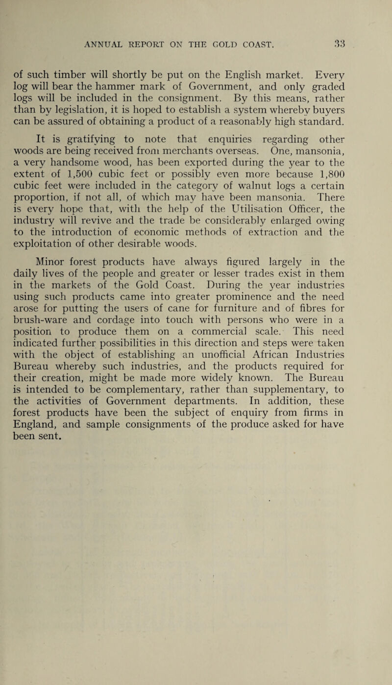 of such timber will shortly be put on the English market. Every log will bear the hammer mark of Government, and only graded logs will be included in the consignment. By this means, rather than by legislation, it is hoped to establish a system whereby buyers can be assured of obtaining a product of a reasonably high standard. It is gratifying to note that enquiries regarding other woods are being received from merchants overseas. One, mansonia, a very handsome wood, has been exported during the year to the extent of 1,500 cubic feet or possibly even more because 1,800 cubic feet were included in the category of walnut logs a certain proportion, if not all, of which may have been mansonia. There is every hope that, with the help of the Utilisation Officer, the industry will revive and the trade be considerably enlarged owing to the introduction of economic methods of extraction and the exploitation of other desirable woods. Minor forest products have always figured largely in the daily lives of the people and greater or lesser trades exist in them in the markets of the Gold Coast. During the year industries using such products came into greater prominence and the need arose for putting the users of cane for furniture and of fibres for brush-ware and cordage into touch with persons who were in a position to produce them on a commercial scale. This need indicated further possibilities in this direction and steps were taken with the object of establishing an unofficial African Industries Bureau whereby such industries, and the products required for their creation, might be made more widely known. The Bureau is intended to be complementary, rather than supplementary, to the activities of Government departments. In addition, these forest products have been the subject of enquiry from firms in England, and sample consignments of the produce asked for have been sent.