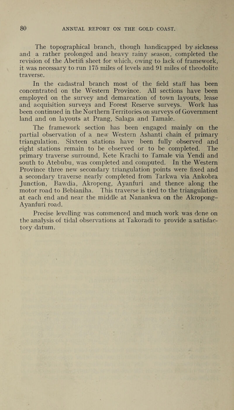 The topographical branch, though handicapped by sickness and a rather prolonged and heavy rainy season, completed the revision of the Abetifi sheet for which, owing to lack of framework, it was necessary to run 175 miles of levels and 91 miles of theodolite traverse. In the cadastral branch most of the field stall has been concentrated on the Western Province. All sections have been employed on the survey and demarcation of town layouts, lease and acquisition surveys and Forest Reserve surveys. Work has been continued in the Northern Territories on surveys of Government land and on layouts at Prang, Salaga and Tamale. The framework section has been engaged mainly on the partial observation of a new Western Ashanti chain of primary triangulation. Sixteen stations have been fully observed and eight stations remain to be observed or to be completed. The primary traverse surround, Kete Krachi to Tamale via Yendi and south to Atebubu, was completed and computed. In the Western Province three new secondary triangulation points were fixed and a secondary traverse nearly completed from Tarkwa via Ankobra Junction, Bawdia, Akropong, Ayanfuri and thence along the motor road to Bebianiha. This traverse is tied to the triangulation at each end and near the middle at Nanankwa on the Akropong- Ayanfuri road. Precise levelling was commenced and much work was done on the analysis of tidal observations at Takoradi to provide a satisfac¬ tory datum.