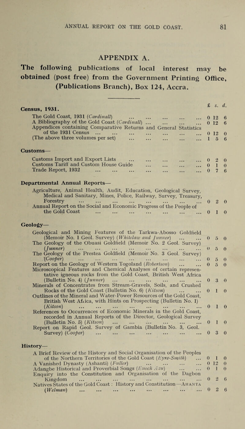 APPENDIX A. The following publications of local interest may be obtained (post free) from the Government Printing Office, (Publications Branch), Box 124, Accra. Census, 1931. The Gold Coast, 1931 (Cardinall) 0 12 6 A Bibliography of the Gold Coast (Cardinall).0 12 6 Appendices containing Comparative Returns and General Statistics of the 1931 Census.0 12 0 (The above three volumes per set) . 1 5 6 Customs— Customs Import and Export Lists Customs Tariff and Custom House Guide Trade Report, 1932 Departmental Annual Reports— Agriculture, Animal Health, Audit, Education, Geological Survey, Medical and Sanitary, Mines, Police, Railway, Survey, Treasury, Forestry .0 2 0 Annual Report on the Social and Economic Progress of the People of the Gold Coast .0 1 0 ...0 2 0 ...010 ...076 Geology— Geological and Mining Features of the Tarkwa-Abosso Goldfield (Memoir No. 1 Geol. Survey) (Whitelaw and J-tinner) ... ... 0 5 0 The Geology of the Obuasi Goldfield (Memoir No. 2 Geol. Survey) (Junner) ... ... ... ... ... ... ... ... 0 5 0 The Geology of the Prestea Goldfield (Memoir No. 3 Geol. Survey) '(Cooper) ... ... ... ... ... ... ... ... 0 5 0 Report on the Geology of Western Togoland (Robertson) ... ... 0 5 0 Microscopical Features and Chemical Analyses of certain represen¬ tative igneous rocks from the Gold Coast, British West Africa (Bulletin No. 4) (Junner) ... ... ... ... . 0 3 0 Minerals of Concentrates from Stream-Gravels, Soils, and Crushed Rocks of the Gold Coast (Bulletin No. 6) (Kitsori) ... ... 0 1 0 Outlines of the Mineral and Water-Power Resources of the Gold Coast, British West Afiica, with Hints on Prospecting (Bulletin No. 1) (Kitso rt) ... ... ... ... ... ... ... ... 0 1 0 References to Occurrences of Economic Minerals in the Gold Coast, recorded in Annual Reports of the Director, Geological Survey (Bulletin No. 5) (Kitson) ... ... ... ... ... ... 0 1 0 Report on Rapid Geol. Survey of Gambia (Bulletin No. 3, Geol. Survey) (Cooper) ... ... ... ... ... ... ...030 History— A Brief Review of the History and Social Organisation of the Peoples of the Northern Territories of the Gold Coast (Eyre-Smith) ... 0 1 0 A Vanished Dynasty (Ashanti) (Fuller) ... ... ... ... 0 12 0 Adangbe Historical and Proverbial Songs (Enoch Azu) ... ... 0 1 0 Enquiry into the Constitution and Organisation of the Dagbon Kingdom ... ... ... ... ... ... ... ... 0 2 6 Natives States of the Gold Coast: History and Constitution—Ahanta (Welman) ... ... ... ••• ••• ••• ••• ••• 6 2 6