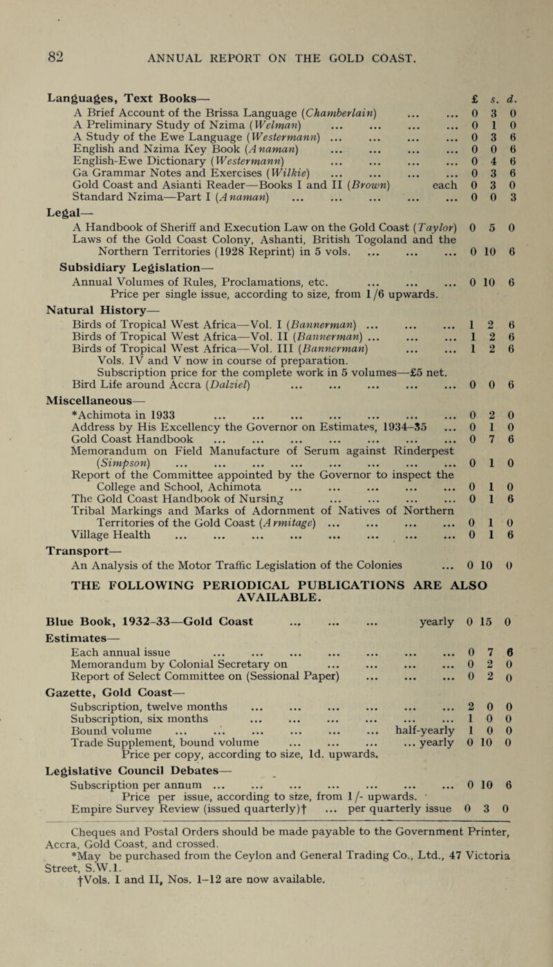 Languages, Text Books— A Brief Account of the Brissa Language (Chamberlain) A Preliminary Study of Nzima (Welman) A Study of the Ewe Language (Westermann) ... English and Nzima Key Book (Anaman) English-Ewe Dictionary (Westermann) Ga Grammar Notes and Exercises (Wilkie) Gold Coast and Asianti Reader—Books I and II {Brown) each Standard Nzima—Part I {Anaman) Legal— A Handbook of Sheriff and Execution Law on the Gold Coast {Taylor) Laws of the Gold Coast Colony, Ashanti, British Togoland and the Northern Territories (1928 Reprint) in 5 vols. Subsidiary Legislation— Annual Volumes of Rules, Proclamations, etc. Price per single issue, according to size, from 1/6 upwards. Natural History— Birds of Tropical West Africa—Vol. I {Bannerman) ... Birds of Tropical West Africa—Vol. II (Bannerman) ... Birds of Tropical West Africa—Vol. Ill {Bannerman) Vols. IV and V now in course of preparation. Subscription price for the complete work in 5 volumes—£5 net. Bird Life around Accra {Dalziel) Miscellaneous— *Achimota in 1933 Address by His Excellency the Governor on Estimates, 1934-35 Gold Coast Handbook Memorandum on Field Manufacture of Serum against Rinderpest {Simpson) ... ... ... ... ... ... ... ... Report of the Committee appointed by the Governor to inspect the College and School, Achimota The Gold Coast Handbook of Nursing Tribal Markings and Marks of Adornment of Natives of Northern Territories of the Gold Coast {A rmitage) ... ^lllage Health ... ... ... ... ... ... ... ... Transport— An Analysis of the Motor Traffic Legislation of the Colonies £ s. d. 0 3 0 0 1 0 0 3 6 0 0 6 0 4 6 0 3 6 0 3 0 0 0 3 0 5 0 0 10 6 0 10 6 12 6 1 2 6 1 2 6 0 0 6 0 2 0 0 1 0 0 7 6 0 1 0 0 10 0 1 6 0 10 0 1 6 0 10 0 THE FOLLOWING PERIODICAL PUBLICATIONS ARE ALSO AVAILABLE. Blue Book, 1932-33—Gold Coast Estimates— Each annual issue Memorandum by Colonial Secretary on Report of Select Committee on (Sessional Paper) Gazette, Gold Coast— Subscription, twelve months Subscription, six months Bound volume Trade Supplement, bound volume Price per copy, according to size, Id. upwards. yearly half-yearly ... yearly Legislative Council Debates— Subscription per annum ... Price per issue, according to size, from 1 /- upwards. • Empire Survey Review (issued quarterly)f ... per quarterly issue 0 15 0 0 7 6 0 2 0 0 2 o 2 0 0 1 0 0 1 0 0 0 10 0 0 10 6 0 3 0 Cheques and Postal Orders should be made payable to the Government Printer, Accra, Gold Coast, and crossed. *May be purchased from the Ceylon and General Trading Co., Ltd., 47 Victoria Street, S.W.l. •{•Vols. I and II, Nos. 1-12 are now available.