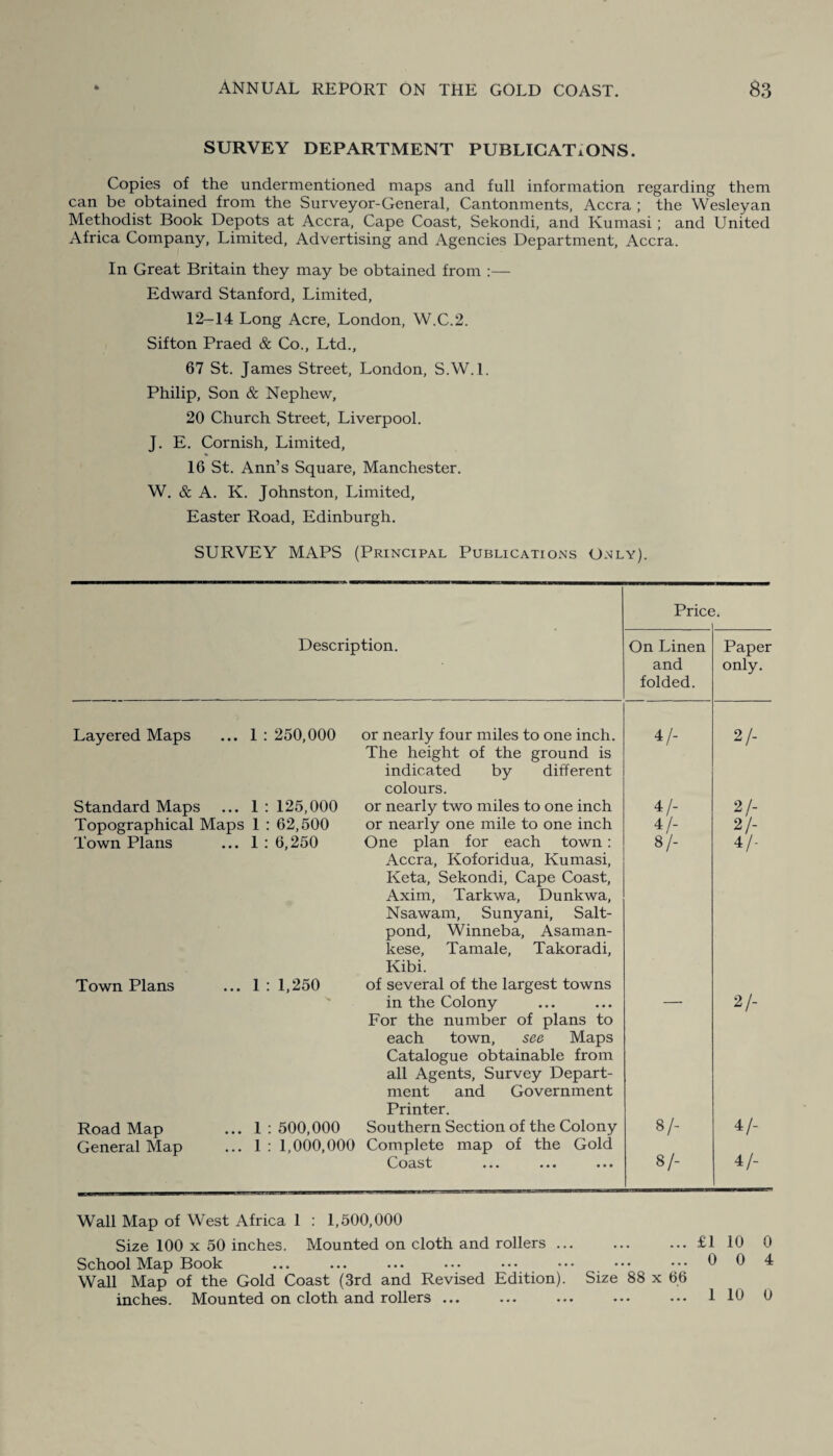 SURVEY DEPARTMENT PUBLICATIONS. Copies of the undermentioned maps and full information regarding them can be obtained from the Surveyor-General, Cantonments, Accra ; the Wesleyan Methodist Book Depots at Accra, Cape Coast, Sekondi, and Kumasi; and United Africa Company, Limited, Advertising and Agencies Department, Accra. In Great Britain they may be obtained from :— Edward Stanford, Limited, 12-14 Long Acre, London, W.C.2. Sifton Praed & Co., Ltd., 67 St. James Street, London, S.W.l. Philip, Son & Nephew, 20 Church Street, Liverpool. J. E. Cornish, Limited, 16 St. Ann’s Square, Manchester. W. & A. K. Johnston, Limited, Easter Road, Edinburgh. SURVEY MAPS (Principal Publications Only). Price. Description. Layered Maps ... 1 : 250,000 Standard Maps ... 1:125,000 Topographical Maps 1 : 62,500 Town Plans ... 1 : 6,250 Town Plans ... 1:1,250 Road Map ... 1:500,000 General Map ... 1 : 1,000,000 or nearly four miles to one inch. The height of the ground is indicated by different colours. or nearly two miles to one inch or nearly one mile to one inch One plan for each town: Accra, Koforidua, Kumasi, Keta, Sekondi, Cape Coast, Axim, Tarkwa, Dunkwa, Nsawam, Sunyani, Salt- pond, Winneba, Asaman- kese, Tamale, Takoradi, Kibi. of several of the largest towns in the Colony For the number of plans to each town, see Maps Catalogue obtainable from all Agents, Survey Depart¬ ment and Government Printer. Southern Section of the Colony Complete map of the Gold Coast ... ... ... On Linen and folded. Paper only. 4 /- 2/- 4/- 2/- 4/- 2/- 8/- 4/- — 2/- 8/- 4/- 8/- 4/- Wall Map of West Africa 1 : 1,500,000 Size 100 x 50 inches. Mounted on cloth and rollers ... School Map Book Wall Map of the Gold Coast (3rd and Revised Edition), inches. Mounted on cloth and rollers. .£1 10 . 0 0 Size 88 x 66 ... 1 10 0 4 0