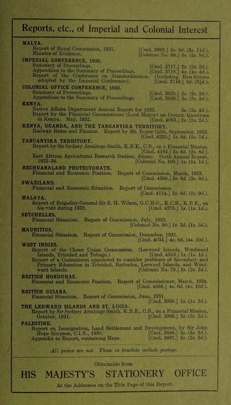 Reports, etc., of Imperial and Colonial Interest MALTA. Report of Royal Commission, 1931. Minutes of Evidence. [Cmd. 3993.] 3s. Qd. (3s. lid.). [Colonial No. 68.] 5s. (5s. Qd,). IMPERIAL CONFERENCE, 1930. Summary of Proceedings. [Cmd. 3717.] 25. (25. 2d.). Appendices to the Summary of Proceedings. - [Cmd. 3718.] 45. (45. 4d,). Report of the Conference on Standardisation. (Including Res< lutions adopted by the Imperial Conference). [Cmd. 3716.] 3d. (3Id.). COLONIAL OFFICE CONFERENCE, 1930. Summary of Proceedings. [Cmd. 3628.] 25. (25. 2d,). Appendices to the Summary of Proceedings. [Cmd. 3629.] 35. (3s. 3d.). KENYA. Native Affairs Department Annual Report for 1932. 3s. (3s. 4d.). Report by the Financial Commissioner (Lord Moyne) on Certain Questions in Kenya. May, 1932. [Cmd. 4093.] 25. (25. 2d.). KENYA, UGANDA, AND THE TANGANYIKA TERRITORY. Railway Rates and Finance. Report by Mr. Roger Gibb, September, 1932. [Cmd. 4235.] Is. 6d. (Is. Id.). TANGANYIKA TERRITORY. Report by Sir Sydney Armitage Smith, K.B.E., C.B., on a Financial Mission. [Cmd. 4182.] 25. Qd. (2s. 8d.). East African Agricultural Research Station, Amani. Sixth Annual Report, 1933-34. [Colonial No. 100.] Is. (Is. lcL). BECHUANALAND PROTECTORATE. Financial and Economic Position. Report of Commission, March, 1933. [Cmd. 4368.] 3s. 6d. (3s. Qd.). SWAZILAND. Financial and Economic Situation. Report of Commission. [Cmd. 4114.] 2s. Qd. (2s. Qd.). MALAYA. Report of Brigadier-General Sir S. H. Wilson, G.C.M.G., K.C.B., K.B E., on his visit during 1932. [Cmd. 4276.] Is. (Is. Id.). SEYCHELLES. Financial Situation. Report of Commission, July, 1933. [Colonial No. 90.] Is. 3d. (Is. 5d.). MAURITIUS. Financial Situation. Report of Commission, December, 1931. [Cmd. 4034.] 4s. Qd, (4s. 10d.). WEST INDIES. Report of the Closer Union Commission. (Leeward Islands, Windward Islands, Trinidad and Tobago.) [Cmd. 4383.] Is. (Is. Id,). Report of a Commission appointed to consider problems of Secondary and Primary Education in Trinidad, Barbados, Leeward Islands, and Wind¬ ward Islands. [Colonial No. 79.] 2s. (2s. 2d.). BRITISH HONDURAS. Financial and Economic Position. Report of Commissioner, March, 1934. [Cmd. 4586.] 4s. Qd. (4s. 10d.). BRITISH GUIANA. Financial Situation. Report of Commission, June, 1931. [Cmd. 3938.] Is. (Is. 2d,). THE LEEWARD ISLANDS AND ST. LUCIA. Report by Sir Sydney Armitage Smith, K.B.E., C.B., on a Financial Mission, October, 1931. [Cmd. 3996.] 2s. (2s. 2d.). PALESTINE. Report on Immigration, Land Settlement and Development, by Sir John Hope Simpson, C.I.E., 1930. [Cmd. 3686.] 3s. (3s. 3d.). Appendix to Report, containing Maps. [Cmd. 3687.1 2s. (2s. 3d,). All prices are net. Those in brackets include postage. Obtainable from HIS MAJESTY’S STATIONERY OFFICE At the Addresses on the Title Page of this Report.