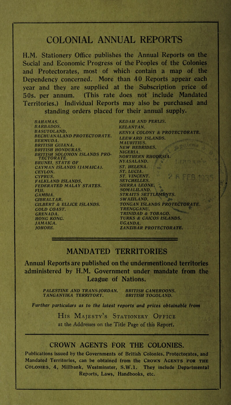 COLONIAL ANNUAL REPORTS H.M. Stationery Office publishes the Annual Reports on the Social and Economic Progress of the Peoples of the Colonies and Protectorates, most of which contain a map of the Dependency concerned. More than 40 Reports appear each year and they are supplied at the Subscription price of 50s. per annum. (This rate does not include Mandated Territories.) Individual Reports may also be purchased and standing orders placed for their annual supply. BAHAMAS. BARBADOS. BASUTOLAND. BECHUANALAND PROTECTORATE. BERMUDA. BRITISH GUIANA. BRITISH HONDURAS. BRITISH SOLOMON ISLANDS PRO¬ TECTORATE. BRUNEI, STATE OF CAYMAN ISLANDS (JAMAICA). CEYLON. CYPRUS. FALKLAND ISLANDS, FEDERATED MALAY STATES. FIJI. GAMBIA. GIBRALTAR. GILBERT & ELLICE ISLANDS. GOLD COAST. GRENADA. HONG KONG. JAMAICA. JOHORE. KEDAH AND PERLIS. KELANTAN. KENYA COLONY & PROTECTORATE. LEEWARD ISLANDS. MAURITIUS. NEW HEBRIDES. NIGERIA. NORTHERN RHODESIA. NY AS ALAND. > ST. HELENA. ST. LUCIA. ST. VINCENT. SEYCHELLES. SIERRA LEONE. *L SOMALILAND. \ /> STRAITS SETTLEMENTS. SWAZILAND, ' . TONGAN ISLANDS PROTECTORATE. TRENGGANU. TRINIDAD & TOBAGO. TURKS & CAICOS ISLANDS. UGANDA. ZANZIBAR PROTECTORATE. MANDATED TERRITORIES Annual Reports are published on the undermentioned territories administered by H.M. Government under mandate from the League of Nations. PALESTINE AND TRANS JORDAN. BRITISH CAMEROONS. TANGANYIKA TERRITORY. BRITISH TOGOLAND. Further particulars as to the latest reports and prices obtainable from His Majesty’s Stationery Office at the Addresses on the Title Page of this Report. CROWN AGENTS FOR THE COLONIES. Publications issued by the Governments of British Colonies, Protectorates, and Mandated Territories, can be obtained from the Crown Agents for the Colonies, 4, Millbank, Westminster, S.W.l. They include Departmental Reports, Laws, Handbooks, etc.