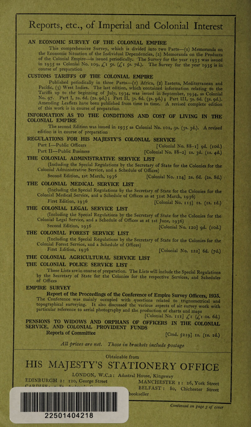 Reports, etc., of Imperial and Colonial Interest AN ECONOMIC SURVEY OF THE COLONIAL EMPIRE This comprehensive Survey, which is divided into two Parts—(i) Memoranda on the Economic Situation of the Individual Dependencies, (2) Memoranda on the Products of the Colonial Empire—is issued periodically. The Survey for the year 1933 was issued in 1935 as Colonial No. 109, £1 5s. (£1 5s. yd.). The Survey for the year 1935 is in course of preparation CUSTOMS TARIFFS OF THE COLONIAL EMPIRE Published periodically in three Parts—(1) Africa, (2) Eastern, Mediterranean and Pacific, (3) W est Indies. The last edition, which contained information relating to the Tariffs up to the beginning of July, 1934, was issued in September, 1934, as Colonial No. 97. Part I, 2s. 6d. (2s. 9d.) ; Part II, 3s. 6d. (3s. 9d.) } Part III, 3s. 6d. (3s. 9d.). Amending Leaflets have been published from time to time. A revised complete edition of this work is in course of preparation INFORMATION AS TO THE CONDITIONS AND COST OF LIVING IN THE COLONIAL EMPIRE The second Edition was issued in 1935 as Colonial No. 101, 3s. (3s. 3d.). A revised edition is in course of preparation REGULATIONS FOR HIS MAJESTY’S COLONIAL SERVICE Part I—Public Officers [Colonial No. 88-1] 9d. (iod.) Part II—Public Business [Colonial No. 88-2] is. 3d. (is. 4d.) THE COLONIAL ADMINISTRATIVE SERVICE LIST (Including the Special Regulations by the Secretary of State for the Colonies for the Colonial Administrative Service, and a Schedule of Offices) Second Edition, 1st March, 1936 [Colonial No. 114] 2s. 6d. (2s. 8d.) THE COLONIAL MEDICAL SERVICE LIST (Including the Special Regulations by the Secretary of State for the Colonies for the Colonial Medical Service, and a Schedule of Offices as at 31st March, 1936) First Edition, 1936 [Colonial No. 115] is. (is. id.) THE COLONIAL LEGAL SERVICE LIST (Including the Special Regulations by the Secretary of State for the Colonies for the Colonial Legal Service, and a Schedule of Offices as at 1st June, 1936) Second Edition, 1936 [Colonial No. 120] 9d. (iod.) THE COLONIAL FOREST SERVICE LIST (Including the Special Regulations by the Secretary of State for the Colonies for the Colonial Forest Service, and a Schedule of Offices) First Edition, 1936 [Colonial No. 122] 6d. (7d.) THE COLONIAL AGRICULTURAL SERVICE LIST THE COLONIAL POLICE SERVICE LIST These Lists are in course of preparation. The Lists will include the Special Regulations by the Secretary of State for the Colonies for the respective Services, and Schedules of Offices EMPIRE SURVEY Report of the Proceedings of the Conference of Empire Survey Officers, 1935. The Conference was mainly occupied with questions related to trignometrical and* topographical surveying. It also discussed the various aspects of air survey work with particular reference to aerial photography and the production of charts and maps [Colonial No. in] £1 (£1 os. 6d.) PENSIONS TO WIDOWS AND ORPHANS OF OFFICERS IN THE COLONIAI SERVICE, AND COLONIAL PROVIDENT FUNDS wi-umAL, Reports of Committee [Cmd. 52I9] Is. (IS. ld.) All prices are net. Those in brackets include postage Obtainable from HIS MAJESTY’S STATIONERY OFFICE LONDON, W.C.2: EDINBURGH 2: 120, George Street Pi t> TYfE1!? . .. Oi A — j_»- /~i Adastral House, Kingsway MANCHESTER 1 : 26, York Street BELFAST : 80, Chichester Street bookseller Continued on page 3 of cover 22501404218