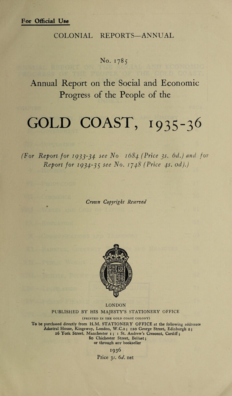 For Official Use COLONIAL REPORTS—ANNUAL No. 1785 Annual Report on the Social and Economic Progress of the People of the GOLD COAST, 1935-36 (For Report for 1933-34. see N0 1684 (Price 3s. 6d.) and f Report for 1934-35 see 1748 (Price 4s. od).) Crozvn Copyright Reserved LONDON PUBLISHED BY HIS MAJESTY’S STATIONERY OFFICE (printed in the gold coast colony) To be purchased directly from H.M. STATIONERY OFFICE at the following addresses Adastral House, Kingsway, London, W.C.2; 120 George Street, Edinburgh 2; 26 York Street, Manchester 1 ; 1 St. Andrew’s Crescent, Cardiff 5 80 Chichester Street, Belfast; or through any bookseller 1936